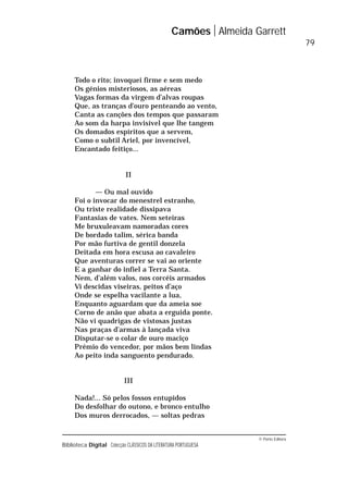 © Porto Editora
Biblioteca Digital Colecção CLÁSSICOS DA LITERATURA PORTUGUESA
Todo o rito; invoquei firme e sem medo
Os génios misteriosos, as aéreas
Vagas formas da virgem d’alvas roupas
Que, as tranças d’ouro penteando ao vento,
Canta as canções dos tempos que passaram
Ao som da harpa invisível que lhe tangem
Os domados espíritos que a servem,
Como o subtil Ariel, por invencível,
Encantado feitiço...
II
— Ou mal ouvido
Foi o invocar do menestrel estranho,
Ou triste realidade dissipava
Fantasias de vates. Nem seteiras
Me bruxuleavam namoradas cores
De bordado talim, sérica banda
Por mão furtiva de gentil donzela
Deitada em hora escusa ao cavaleiro
Que aventuras correr se vai ao oriente
E a ganhar do infiel a Terra Santa.
Nem, d’além valos, nos corcéis armados
Vi descidas viseiras, peitos d’aço
Onde se espelha vacilante a lua,
Enquanto aguardam que da ameia soe
Corno de anão que abata a erguida ponte.
Não vi quadrigas de vistosas justas
Nas praças d’armas à lançada viva
Disputar-se o colar de ouro maciço
Prémio do vencedor, por mãos bem lindas
Ao peito inda sanguento pendurado.
III
Nada!... Só pelos fossos entupidos
Do desfolhar do outono, e bronco entulho
Dos muros derrocados, — soltas pedras
Camões Almeida Garrett
79
 