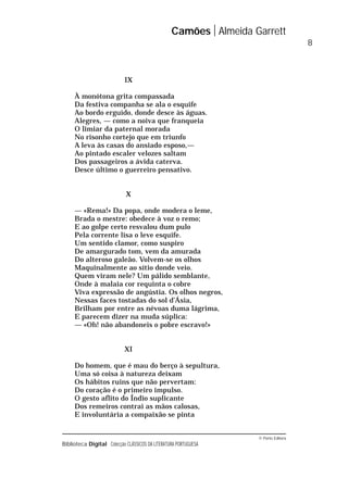 © Porto Editora
Biblioteca Digital Colecção CLÁSSICOS DA LITERATURA PORTUGUESA
IX
À monótona grita compassada
Da festiva companha se ala o esquife
Ao bordo erguido, donde desce às águas.
Alegres, — como a noiva que franqueia
O limiar da paternal morada
No risonho cortejo que em triunfo
A leva às casas do ansiado esposo,—
Ao pintado escaler velozes saltam
Dos passageiros a ávida caterva.
Desce último o guerreiro pensativo.
X
— «Rema!» Da popa, onde modera o leme,
Brada o mestre: obedece à voz o remo;
E ao golpe certo resvalou dum pulo
Pela corrente lisa o leve esquife.
Um sentido clamor, como suspiro
De amargurado tom, vem da amurada
Do alteroso galeão. Volvem-se os olhos
Maquinalmente ao sítio donde veio.
Quem viram nele? Um pálido semblante,
Onde à malaia cor requinta o cobre
Viva expressão de angústia. Os olhos negros,
Nessas faces tostadas do sol d’Ásia,
Brilham por entre as névoas duma lágrima,
E parecem dizer na muda súplica:
— «Oh! não abandoneis o pobre escravo!»
XI
Do homem, que é mau do berço à sepultura,
Uma só coisa à natureza deixam
Os hábitos ruins que não pervertam:
Do coração é o primeiro impulso.
O gesto aflito do Índio suplicante
Dos remeiros contrai as mãos calosas,
E involuntária a compaixão se pinta
Camões Almeida Garrett
8
 