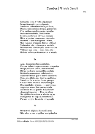 © Porto Editora
Biblioteca Digital Colecção CLÁSSICOS DA LITERATURA PORTUGUESA
E imunda terra à vista afiguravam
Insepultos cadáveres, golpeados
Membros, inda cobertos d’aço e ferro,
Dos que em contenda injusta pereceram
Pelo vaidoso orgulho ou vão capricho
Do castelão soberbo. Nas ameias
Se me antolhavam hórridas cabeças
Hirta a grenha, coas carnes laceradas
Do corvo — certo amigo dos tiranos,
Que regalado o trazem. Tristes vítimas!
Mais crime não teriam que a vontade
Do imperioso senhor que a seus vassalos
Vilões de sua terra — seus como ela —
Quis do poder que tem mostrar a alçada.
IV
Ao pé dessas janelas recortadas,
Em que inda o tempo conservou resquícios
Dos já pintados vidros, fresta escassa
Dá luz medonha à escuridão sombria
De fétidas masmorras inda inteiras,
Mais duradoiras que os salões dourados:
Como se a idade, que destruiu palácios,
Memórias de prazeres, luxos, pompas,
Catasse mais respeito a tais vestígios
De atrocidade e crimes, — e escrevesse,
Ao passar, com a fouce enferrujada,
No limiar dessas portas: Escarmento
Às gerações porvir. — Doía-me alma
Na solidão das ruínas; e a lembranças
Mais gratas me fugia o pensamento,
Para os vergéis da pátria esvoaçando.
V
Oh! nobres paços da risonha Sintra
Não sobre a roca erguidos, mas poisados
Camões Almeida Garrett
80
 