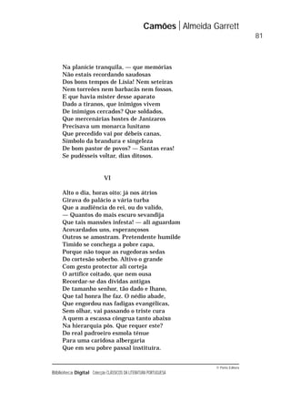 © Porto Editora
Biblioteca Digital Colecção CLÁSSICOS DA LITERATURA PORTUGUESA
Na planície tranquila, — que memórias
Não estais recordando saudosas
Dos bons tempos de Lísia! Nem seteiras
Nem torreões nem barbacãs nem fossos.
E que havia mister desse aparato
Dado a tiranos, que inimigos vivem
De inimigos cercados? Que soldados,
Que mercenárias hostes de Janízaros
Precisava um monarca lusitano
Que precedido vai por débeis canas,
Símbolo da brandura e singeleza
De bom pastor de povos? — Santas eras!
Se pudésseis voltar, dias ditosos.
VI
Alto o dia, horas oito: já nos átrios
Girava do palácio a vária turba
Que a audiência do rei, ou do valido,
— Quantos do mais escuro sevandija
Que tais mansões infesta! — ali aguardam
Acovardados uns, esperançosos
Outros se amostram. Pretendente humilde
Tímido se conchega a pobre capa,
Porque não toque as rugedoras sedas
Do cortesão soberbo. Altivo o grande
Com gesto protector ali corteja
O artífice coitado, que nem ousa
Recordar-se das dívidas antigas
De tamanho senhor, tão dado e lhano,
Que tal honra lhe faz. O nédio abade,
Que engordou nas fadigas evangélicas,
Sem olhar, vai passando o triste cura
A quem a escassa côngrua tanto abaixo
Na hierarquia pôs. Que requer este?
Do real padroeiro esmola ténue
Para uma caridosa albergaria
Que em seu pobre passal instituíra.
Camões Almeida Garrett
81
 