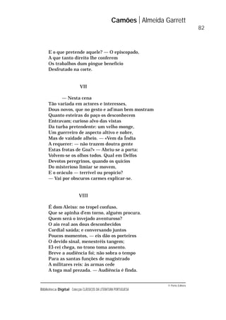 © Porto Editora
Biblioteca Digital Colecção CLÁSSICOS DA LITERATURA PORTUGUESA
E o que pretende aquele? — O episcopado,
A que tanto direito lhe conferem
Os trabalhos dum pingue benefício
Desfrutado na corte.
VII
— Nesta cena
Tão variada em actores e interesses,
Dous novos, que no gesto e ad’man bem mostram
Quanto esteiras do paço os desconhecem
Entravam; curioso alvo das vistas
Da turba pretendente: um velho monge,
Um guerreiro de aspecto altivo e nobre,
Mas de vaidade alheio. — «Vem da Índia
A requerer: — não trazem doutra gente
Estas frotas de Goa?» — Abriu-se a porta:
Volvem-se os olhos todos. Qual em Delfos
Devotos peregrinos, quando os quícios
Do misterioso limiar se movem,
E o oráculo — terrível ou propício?
— Vai por obscuros carmes explicar-se.
VIII
É dom Aleixo: no tropel confuso,
Que se apinha d’em torno, alguém procura.
Quem será o invejado aventuroso?
O aio real aos dous desconhecidos
Cordial saúda; e conversando juntos
Poucos momentos, — eis dão os porteiros
O devido sinal, menestréis tangem;
El-rei chega, no trono toma assento.
Breve a audiência foi; não sobra o tempo
Para as santas funções de magistrado
A militares reis: às armas cede
A toga mal prezada. — Audiência é finda.
Camões Almeida Garrett
82
 
