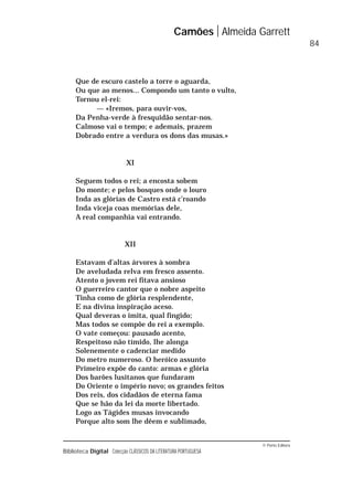 © Porto Editora
Biblioteca Digital Colecção CLÁSSICOS DA LITERATURA PORTUGUESA
Que de escuro castelo a torre o aguarda,
Ou que ao menos... Compondo um tanto o vulto,
Tornou el-rei:
— «Iremos, para ouvir-vos,
Da Penha-verde à fresquidão sentar-nos.
Calmoso vai o tempo; e ademais, prazem
Dobrado entre a verdura os dons das musas.»
XI
Seguem todos o rei; a encosta sobem
Do monte; e pelos bosques onde o louro
Inda as glórias de Castro está c’roando
Inda viceja coas memórias dele,
A real companhia vai entrando.
XII
Estavam d’altas árvores à sombra
De aveludada relva em fresco assento.
Atento o jovem rei fitava ansioso
O guerreiro cantor que o nobre aspeito
Tinha como de glória resplendente,
E na divina inspiração aceso.
Qual deveras o imita, qual fingido;
Mas todos se compõe do rei a exemplo.
O vate começou: pausado acento,
Respeitoso não tímido, lhe alonga
Solenemente o cadenciar medido
Do metro numeroso. O heróico assunto
Primeiro expõe do canto: armas e glória
Dos barões lusitanos que fundaram
Do Oriente o império novo; os grandes feitos
Dos reis, dos cidadãos de eterna fama
Que se hão da lei da morte libertado.
Logo as Tágides musas invocando
Porque alto som lhe dêem e sublimado,
Camões Almeida Garrett
84
 