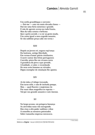 © Porto Editora
Biblioteca Digital Colecção CLÁSSICOS DA LITERATURA PORTUGUESA
Um estilo grandíloquo e corrente:
— Dai-me — com voz mais elevada clama —
Dai-me uma fúria sonorosa e grande,
E não de agreste avena ou ruda frauta,
Mas da tuba canora e belicosa
Que o peito acende, e a cor ao gesto muda,
Um canto igual a meu erguido assunto,
Se tão sublime preço cabe em verso.»
XIII
Depois ao jovem rei, segura esp’rança
Da lusitana, antiga liberdade,
Em versos d’amor pátrio cintilantes,
A ouvir cantar dos feitos portugueses
Convida; pinta-lhe em vivazes cores
A grandeza do povo a que preside,
A lealdade, o valor; e recordando
De seus avós famosos as virtudes,
Digno exemplar de emulação lhe aponta.
XIV
Já da tuba a Calíope travando,
Em tarso stilo, e não de inchada pompa,
Mas — qual fluente e majestoso rio
Por suas ribas magnífico se espraia —
Tal por seu grande assunto o vate imenso.
XV
No largo oceano, em próspera bonança
As atrevidas naus vão navegando.
Dos céus o alto poder sublime e dino
A conselho as menores potestades
Sobre tamanha empresa convocava.
Camões Almeida Garrett
85
 