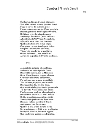 © Porto Editora
Biblioteca Digital Colecção CLÁSSICOS DA LITERATURA PORTUGUESA
Cuidas ver, lá num trono de diamante
Sentado o pai dos numes; por seus lábios
Fulge o louvor da lusitana gente,
Pasmo e terror do mundo. É seu propósito
De mor glória lhe dar no ignoto Oriente.
De Nisa o vencedor cioso impugna
A sentença do númen. Quem sustenta
A heróica Lísia? E Vénus, Vénus bela,
Afeiçoada a um povo, das romanas
Qualidades herdeiro, e cuja língua
Com pouca corrupção crê que é latina;
Um povo tão zeloso de seu culto,
Tão devoto amador de seus altares!
O fado o decretou, Jove o confirma;
Abram-se as portas do Oriente aos Lusos.
XVI
Já surgindo na treda Moçambique,
Ao fementido mouro pune o Gama
Da pérfida malícia. Eis lá Mombaça
Onde falsos Sinons a engano o levam,
Cru exício lhe estava preparando,
Por artes do que sempre a mocidade
Tem no rosto perpétua, e foi nascido
De duas mães. Tu, Ericina linda,
Que a assinalada gente andas guardando,
Tu, do velho Nereu coas alvas filhas,
Pondo ao duro madeiro o brando peito,
Da cilada os salvaste. — Aqui do vate
O stilo se embrandece, spira o canto
Suavíssimos perfumes de Amatunta;
Rosas de Pafos e jasmins de Gnido
A namorada lira lhe coroam,
Quando a bela Dione à sexta esfera
Segue enlevado. — Está pelos semblantes
Dos que o escutam debuxado o gosto
Que o deleitoso quadro acende n’alma.
Camões Almeida Garrett
86
 