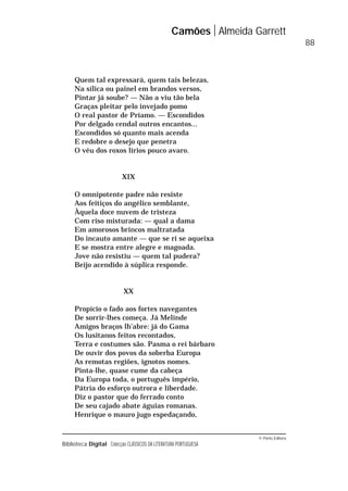 © Porto Editora
Biblioteca Digital Colecção CLÁSSICOS DA LITERATURA PORTUGUESA
Quem tal expressará, quem tais belezas,
Na sílica ou painel em brandos versos,
Pintar já soube? — Não a viu tão bela
Graças pleitar pelo invejado pomo
O real pastor de Príamo. — Escondidos
Por delgado cendal outros encantos...
Escondidos só quanto mais acenda
E redobre o desejo que penetra
O véu dos roxos lírios pouco avaro.
XIX
O omnipotente padre não resiste
Aos feitiços do angélico semblante,
Àquela doce nuvem de tristeza
Com riso misturada: — qual a dama
Em amorosos brincos maltratada
Do incauto amante — que se ri se aqueixa
E se mostra entre alegre e magoada.
Jove não resistiu — quem tal pudera?
Beijo acendido à súplica responde.
XX
Propício o fado aos fortes navegantes
De sorrir-lhes começa. Já Melinde
Amigos braços lh’abre: já do Gama
Os lusitanos feitos recontados,
Terra e costumes são. Pasma o rei bárbaro
De ouvir dos povos da soberba Europa
As remotas regiões, ignotos nomes.
Pinta-lhe, quase cume da cabeça
Da Europa toda, o português império,
Pátria do esforço outrora e liberdade.
Diz o pastor que do ferrado conto
De seu cajado abate águias romanas.
Henrique o mauro jugo espedaçando,
Camões Almeida Garrett
88
 