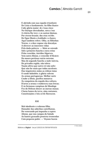 © Porto Editora
Biblioteca Digital Colecção CLÁSSICOS DA LITERATURA PORTUGUESA
E abrindo com sua espada triunfante
De Lísia o fundamento. Ao filho ilustre
Cabe glória maior: de c’roas cinco
No Ourique derrubadas, nova c’roa
A vitória lhe tece; e as santas Quinas,
Por eterno brasão, dos céus recebe.
De Egas Monis a lealdade e a honra
Aqui também refere. Olha, os filhinhos
Tenros, e a doce esposa vão descalços
A oferecer as inocentes vidas
Pela dada palavra. — Mais se estende
Sob o primeiro Sancho o novo reino
Pelos vencidos, tórridos Algarves.
Vem outro Afonso, o vencedor d’Alcácer.
Do mouro pertinaz exício extremo.
Mas do segundo Sancho a mole inércia,
De privados regida, não tolera
Nação altiva que outro rei não sofre
Que não for mais que todos excelente.
Das impotentes mãos as rédeas toma
O conde bolonhês: à glória volvem
As armas portuguesas. Melhor sorte
Coube a Dinis, pacífico monarca:
Às conquistas da espada deu cultura,
D’artes a ornou e enobreceu coas letras;
E às formosas campinas do Mondego
Fez do Hélicon descer as áureas musas.
Claros lumes da terra, sãos costumes,
Constituições e leis co’ele florescem.
XXI
Mal obediente o valoroso filho,
Domador das soberbas castelhanas,
Do venerando pai impunha o ceptro:
Afonso, que nos campos do Salado
As hastes granadis prostrou tremendas
Com pequeno poder. — Viçosos louros
Camões Almeida Garrett
89
 