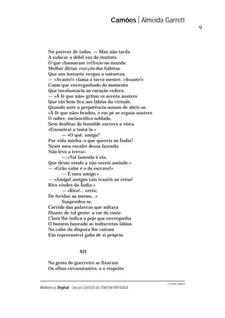 © Porto Editora
Biblioteca Digital Colecção CLÁSSICOS DA LITERATURA PORTUGUESA
No parecer de todos. — Mas não tarda
A sufocar a débil voz do instinto
O que chamaram reflexão no mundo:
Melhor dirias reacção dos hábitos
Que um instante vergou a natureza.
— «Avante!» clama o torvo mestre. «Avante!»
Como que envergonhado do momento
Que involuntário ao coração cedera.
— «À fé que não» gritou co acento austero
Que tão bem fica aos lábios da virtude,
Quando ante a prepotência ousam de abrir-se,
«À fé que não» bradou, e em pé se erguia austero
O nobre, melancólico soldado,
Sem desfitar do humilde escravo a vista,
«Encontrai a tomá-lo.»
— «O quê, amigo?
Por vida minha, o que quereis ao Índio?
Neste meu escaler dessa fazenda
Não levo a terra».
— «Tal fazenda é ela,
Que desse estofo a não vereis amiúde.»
— «Grão valor é o do escravo!»
— É meu amigo.»
— «Amigo! amigos tais trazeis ao reino!
Rico vindes da Índia.»
— «Rico!... certo:
De feridas ao menos...»
Suspendeu-se,
Corrido das palavras que soltara
Diante de tal gente: a cor do rosto
Claro lhe indica o pejo que envergonha
O homem honrado se indiscretos lábios
No calor da disputa lhe caíram
Em repreensível gabo de si próprio.
XII
No gesto do guerreiro se fixaram
Os olhos circunstantes; e o respeito
Camões Almeida Garrett
9
 