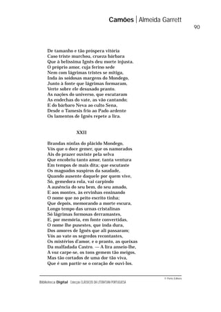 © Porto Editora
Biblioteca Digital Colecção CLÁSSICOS DA LITERATURA PORTUGUESA
De tamanho e tão próspera vitória
Caso triste murchou, crueza bárbara
Que à belíssima Ignês deu morte injusta.
O próprio amor, cuja ferino sede
Nem com lágrimas tristes se mitiga,
Inda às soidosas margens do Mondego,
Junto à fonte que lágrimas formaram,
Verte sobre ele desusado pranto.
As nações do universo, que escutaram
As endechas do vate, as vão cantando;
E do bárbaro Neva ao culto Sena,
Desde o Tamesis frio ao Pado ardente
Os lamentos de Ignês repete a lira.
XXII
Brandas ninfas do plácido Mondego,
Vós que o doce gemer, que os namorados
Ais do prazer ouviste pela selva
Que encobriu tanto amor, tanta ventura
Em tempos de mais dita; que escutaste
Os magoados suspiros da saudade,
Quando ausente daquele por quem vive,
Só, gemedora rola, vai carpindo
A ausência do seu bem, do seu amado,
E aos montes, às ervinhas ensinando
O nome que no peito escrito tinha;
Que depois, memorando a morte escura,
Longo tempo das urnas cristalinas
Só lágrimas formosas derramastes,
E, por memória, em fonte convertidas,
O nome lhe pusestes, que inda dura,
Dos amores de Ignês que ali passaram;
Vós ao vate os segredos recontastes,
Os mistérios d’amor, e o pranto, as queixas
Da malfadada Castro. — A lira anseio-lhe,
A voz carpe-se, os tons gemem tão meigos,
Mas tão cortados de uma dor tão viva,
Que é um partir-se o coração de ouvi-los.
Camões Almeida Garrett
90
 