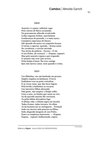 © Porto Editora
Biblioteca Digital Colecção CLÁSSICOS DA LITERATURA PORTUGUESA
XXIII
Ausente é o sposo: solitária vaga
Pela várzea de flores recamada,
No pensamento alheado revolvendo
Ledos enganos d’alma, suavíssimas
Lembranças do passado, e a mais suave,
Lisonjeira esperança do futuro.
Oh! quando ela outra vez naqueles braços
O tornar a apertar, quando... Armas soam
De cavaleiros, e corcéis nitrindo
Nos átrios do palácio... Escuta... É ele,
O seu Pedro, oh ventura! — «Esposo, esposo!»
Mas pelo ausente esposo o pai responde.
O amante não vem: juiz severo,
Pelos beijos d’amor, lhe traz castigo
Que não merece amor, nem quando é crime.
XXIV
Cos filhinhos, em vão banhada em pranto,
Súplice implora os bárbaros. O ferro
Embebem crus no peito cristalino;
E as vivas rosas, que das faces fogem,
Pela ferida a borbotões se esvaem.
Cos inocentes filhos abraçada,
Não geme, não suspira; a beijos colhe,
Uma a uma, as feições que tanto ao vivo
As do querido amante lhe retratam.
Já pelos lábios derradeira foge
A última vida, o último sopro em ósculos
Todos d’amor, todos ternura. Os olhos
Já da formosa luz se extinguem... Trémula
Inda coa incerta mão procura os filhos,
Inda afagando imagens de seu Pedro,
Entre os amplexos maternais, — «Esposo,
Esposo... esposo!» balbuciando, expira.
Camões Almeida Garrett
91
 