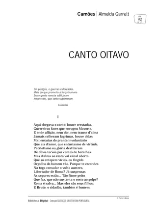 © Porto Editora
Biblioteca Digital Colecção CLÁSSICOS DA LITERATURA PORTUGUESA
Em perigos, e guerras esforçados,
Mais do que prometia a força humana
Entre gente remota edificaram
Novo reino, que tanto sublimaram
Lusíadas
I
Aqui chegava o canto: houve crestadas,
Guerreiras faces que enrugou Mavorte,
E onde aflição, nem dor, nem transe d’alma
Jamais colheram lágrimas, houve delas
Mal enxutas do pranto involuntário
Que ais d’amor, que entusiasmo de virtude,
Patriotismo ou glória destilaram
De olhos torvos por centos de batalhas.
Mas d’alma ao rosto vai canal aberto
Que só entopem vícios, ou fingido
Orgulho do homem vão. Porque te escondes
Na toga consular o vulto austero,
Libertador de Roma? Já suspensas
As segures estão... Tão firme peito
Que faz, que não sustenta o rosto ao golpe?
Roma é salva... Mas eles são seus filhos;
E Bruto, o cidadão, também é homem.
Camões Almeida Garrett
92
pág.
de 125
CANTO OITAVO
 
