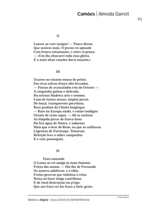 © Porto Editora
Biblioteca Digital Colecção CLÁSSICOS DA LITERATURA PORTUGUESA
II
Louvor ao vate insigne! — Pouco dizem,
Que sentem mais. O jovem rei aplaude
Com franco entusiasmo, e entre si pensa:
— «Um dia ofuscarei toda essa glória,
E a mais altas canções darei assunto.»
III
Trazem no entanto moços de pelote,
Em ricas salvas d’ouro alto-lavradas,
— Páreas de avassalados reis do Oriente —
A casquinha gulosa e delicada,
Da selvosa Madeira arte e renome,
Luxo de lautas mesas; amplas jarras
De louçã, transparente porcelana,
Raro produto do Chinês longínquo
— Raro na Europa ainda, e então condigno
Ornato de reais copas. — Ali se enchem
Ao límpido jorrar de fresca fonte
Da fria água de Sintra, e saborosa
Mais que o licor do Reno, ou que as sulfúreas
Lágrimas de Parténope. Tomaram
Refeição leve a nobre companhia
E o vate prosseguiu.
IV
Está contando
O Gama ao rei amigo os mais famosos
Feitos dos nossos. — Diz-lhe de Fernando
Os amores adúlteros, e o tíbio.
Froixo governo que indefeso o reino
Deixa ao furor imigo castelhano,
E de total destruição em p’rigo:
Que um fraco rei faz fraca a forte gente.
Camões Almeida Garrett
93
 