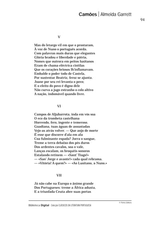 © Porto Editora
Biblioteca Digital Colecção CLÁSSICOS DA LITERATURA PORTUGUESA
V
Mas do letargo vil em que o prostaram,
À voz de Nuno o português acorda.
Com palavras mais duras que elegantes
Glória bradou e liberdade e pátria,
Nomes que outrora em peitos lusitanos
Eram de chama eléctrica cintilas
Que os corações briosos lh’inflamavam.
Embalde o poder todo de Castela,
Por sustentar Beatriz, feroz se ajunta.
Joane por seu rei levanta o povo;
E o eleito do povo é digno dele
Não curva a jugo estranho o colo altivo
A nação, indomável quando livre.
VI
Campos de Aljubarrota, inda em vós soa
O eco da trombeta castelhana
Horrendo, fero, ingente e temeroso.
Guadiana, tuas águas de assustadas
Vejo-as atrás volver. — Que anjo de morte
É esse que discorre d’ala em ala
Coa fulminante espada? Jorra o sangue,
Treme a terra debaixo dos pés duros
Dos ardentes cavalos, soa o vale,
Lanças escalam, os broquéis sonoros
Estalando retinem — «Sant’ Tiago!»
— «San’ Jorge e avante!» cada qual rebrama.
— «Vitória! A quem?» — «Ao Lusitano, a Nuno.»
VII
Já não cabe na Europa o ânimo grande
Dos Portugueses: treme a África adusta,
E a triunfada Ceuta abre suas portas
Camões Almeida Garrett
94
 