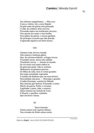 © Porto Editora
Biblioteca Digital Colecção CLÁSSICOS DA LITERATURA PORTUGUESA
Aos infantes magnânimos. — Mas cara
Custa a vitória: vês, o novo Régulo
Só pelo amor da pátria está passando
A vida, de senhora, feita escrava:
Fernando expira em tenebrosos cárceres;
Vive porém seu nome e claro brilha
Para glória da pátria, e eterno opróbrio
De príncipes covardes que hão descido
A ignorado sepulcro em leitos d’ouro.
VIII
Glorioso João, foi teu reinado
Alto começo à lusitana glória
Que, do extremo ocidente, a longes terras,
A mundos novos, mares não sabidos
Triunfante correu. — Jamais no mundo
Se viu trono real assim rodear-se
De generosa prole. Não se acoitam
Molemente na púrpura paterna
Os filhos de João, nem se crêem grandes
Em torpe ociosidade vegetando
À sombra do diadema que em suas frentes
Descuidadas não pesa: — Henrique o grande,
O sábio Henrique, o protector filósofo
Das ciências que honrou; Fernando, o santo
Mártir da pátria; Pedro, o virtuoso
Legislador e justo; João, o austero,
Alma romana em coração de Luso,
E Duarte, o pacífico, o piedoso
Que tão breve reinou.
IX
Tenro inocente
Vestiu manto real o quinto Afonso:
Nas virtudes de Pedro achou tutela
Camões Almeida Garrett
95
 