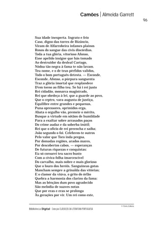 © Porto Editora
Biblioteca Digital Colecção CLÁSSICOS DA LITERATURA PORTUGUESA
Sua idade inexperta. Ingrato e feio
Caso, digno das torres de Bizâncio,
Viram de Alfarrobeira infames plainos
Roxos do sangue das civis discórdias.
Toda a tua glória, vitorioso Afonso,
Esse apelido insigne que hás tomado
Ao destruidor da desleal Cartago,
Nódoa tão negra à fama te não lavam.
Teu nome, e o de teus pérfidos validos,
Todo o bom português detesta. — Esconde,
Esconde, Afonso, a púrpura sanguenta
Traz a glória imortal que resplandece
D’em torno ao filho teu. Se há i rei justo
Rei cidadão, monarca magistrado,
Rei que obedeça à lei, que a guarde ao povo,
Que o ceptro, vara augusta de justiça,
Equilibre entre grandes e pequenas,
Puna opressores, oprimidos erga,
Abata o orgulho vão, premeie o mérito,
Busque a virtude em sótãos de humildade
Para a exaltar sobre arrasados paços
Do crime audaz e da soberba inútil;
Rei que o ofício de rei preencha e saiba;
João segundo o foi. Celebrem-te outros
Pelo valor que Toro inda pregoa,
Por domadas regiões, arados mares,
Por descobertos cabos, — esperanças
De futuras riquezas e conquistas:
Eu só coroarei teu sacro busto
Com a cívica folha imarcescível
Do carvalho, mais nobre e mais glorioso
Que o louro dos heróis. Sanguíneas gotas
Mancham sempre a grinalda das vitórias;
E o clamor da viúva, o grito do órfão
Quebra a harmonia dos clarins da fama:
Mas as bênçãos dum povo agradecido
São melodia de suaves notas
Que por eras e eras se prolonga
Às gerações por vir. Um rei como este,
Camões Almeida Garrett
96
 