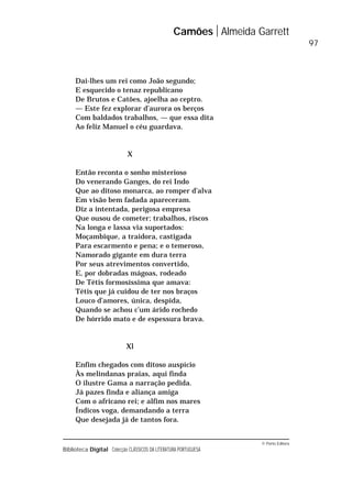 © Porto Editora
Biblioteca Digital Colecção CLÁSSICOS DA LITERATURA PORTUGUESA
Dai-lhes um rei como João segundo;
E esquecido o tenaz republicano
De Brutos e Catões, ajoelha ao ceptro.
— Este fez explorar d’aurora os berços
Com baldados trabalhos, — que essa dita
Ao feliz Manuel o céu guardava.
X
Então reconta o sonho misterioso
Do venerando Ganges, do rei Indo
Que ao ditoso monarca, ao romper d’alva
Em visão bem fadada apareceram.
Diz a intentada, perigosa empresa
Que ousou de cometer; trabalhos, riscos
Na longa e lassa via suportados:
Moçambique, a traidora, castigada
Para escarmento e pena; e o temeroso,
Namorado gigante em dura terra
Por seus atrevimentos convertido,
E, por dobradas mágoas, rodeado
De Tétis formosíssima que amava:
Tétis que já cuidou de ter nos braços
Louco d’amores, única, despida,
Quando se achou c’um árido rochedo
De hórrido mato e de espessura brava.
Xl
Enfim chegados com ditoso auspício
Às melindanas praias, aqui finda
O ilustre Gama a narração pedida.
Já pazes finda e aliança amiga
Com o africano rei; e alfim nos mares
Índicos voga, demandando a terra
Que desejada já de tantos fora.
Camões Almeida Garrett
97
 