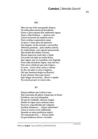 © Porto Editora
Biblioteca Digital Colecção CLÁSSICOS DA LITERATURA PORTUGUESA
XIV
Mas em mar leite navegando alegres,
Os esforçados nautas já descobrem
Entre a alva espuma das ambientes águas
Viçar a ilha formosa: — qual no seio
Lácteo-tremente da modesta noiva
Puro verdeja o sponsalício ramo.
Já proa e rumo para ali apontam;
Eis chegam, eis do encanto e maravilha
Absortos pasmam... pela sombra amena
Se embrenham, caça agreste procurando.
Mas ferida lha tinhas, Ericina,
Menos áspera já, mais doce e linda.
Correndo vão após as ninfas belas,
Que fogem, que se escondem, mas fugindo,
Nem tudo escondem; fogem, mas tão leve
Não corre o lindo pé que não tropece...
E caem... Certa amor canta a vitória,
Se lhe cai sobre a relva o fugitivo.
Oh! que famintos beijos na floresta!
E que mimoso choro que soava!
Que afagos tão macios!... Breve e rápido,
No seio do prazer se esvai o dia.
XV
Harpa sublime que n’altura soas
Das cumeadas da glória, harpa que os hinos
Fatídicos, nos ecos alongados
Do porvir enublado, obscura tanges,
Donde só vagos sons confusos coam
Na terra, esperdiçados por vulgares
Orelhas d’homens, — harpa misteriosa!
Clara te ouvia o vate sublimado
Quando as notas proféticas repete
Na remontada lira. — Etérea ninfa
Os porvindouros feitos e virtudes
Camões Almeida Garrett
99
 