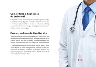 10
COMPARTILHE ESTE E-BOOK:
O diagnóstico é feito através de um exame endoscópico, que é cha-
mado de endoscopia digestiva alta (EDA). Por meio desse exame,
o médico consegue visualizar a mucosa do esôfago, do estômago
e do duodeno. E também consegue coletar partes do tecido, para
realizar o exame microscópico.
Como é feito o diagnóstico
do problema?
Também conhecida como endoscopia digestiva alta (EDA) ou sim-
plesmente endoscopia, é o exame onde se faz a avaliação do reves-
timento interno (mucosa) do esôfago, estômago e duodeno, por
meio de um tubo flexível com uma câmera em sua extremidade.
É um procedimento feito habitualmente por um médico otero-
logista, e pode ser usada tanto para meio diagnóstico como para
tratamento de diversos problemas do sistema digestivo alto.
Requer sedação para realização do mesmo, daí a necessidade de
acompanhante para o pós exame.
Exames: endoscopia digestiva alta
10
COMPARTILHE ESTE E-BOOK:
 