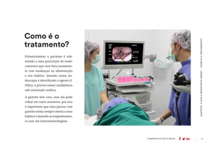 11
COMPARTILHE ESTE E-BOOK:
GASTRITE:
O
QUE
É
IMPORTANTE
SABER?
-
COMO
É
O
TRATAMENTO?
Primeiramente o paciente é sub-
metido a uma prescrição de medi-
camentos que será feita juntamen-
te com mudanças na alimentação
e nos hábitos. Quando numa en-
doscopia é identificado o agente H.
Pilory, é preciso tomar antibióticos
sob orientação médica.
A gastrite tem cura, mas ela pode
voltar em outro momento, por isso
é importante que uma pessoa com
gastrite esteja sempre atenta a seus
hábitos e fazendo acompanhamen-
to com um Gastroenterologista.
Como é o
tratamento?
 