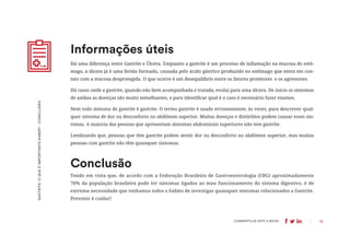 13
COMPARTILHE ESTE E-BOOK:
Há uma diferença entre Gastrite e Úlcera. Enquanto a gastrite é um processo de inflamação na mucosa do estô-
mago, a úlcera já é uma ferida formada, causada pelo ácido gástrico produzido no estômago que entra em con-
tato com a mucosa desprotegida. O que ocorre é um desequilíbrio entre os fatores protetores e os agressores.
Há casos onde a gastrite, quando não bem acompanhada e tratada, evolui para uma úlcera. De início os sintomas
de ambas as doenças são muito semelhantes, e para identificar qual é o caso é necessário fazer exames.
Nem todo sintoma de gastrite é gastrite. O termo gastrite é usado erroneamente, às vezes, para descrever qual-
quer sintoma de dor ou desconforto no abdômen superior. Muitas doenças e distúrbios podem causar esses sin-
tomas. A maioria das pessoas que apresentam sintomas abdominais superiores não tem gastrite.
Lembrando que, pessoas que têm gastrite podem sentir dor ou desconforto no abdômen superior, mas muitas
pessoas com gastrite não têm quaisquer sintomas.
Informações úteis
GASTRITE:
O
QUE
É
IMPORTANTE
SABER?
-
CONCLUSÃO
Tendo em vista que, de acordo com a Federação Brasileira de Gastroenterologia (FBG) aproximadamente
70% da população brasileira pode ter sintomas ligados ao mau funcionamento do sistema digestivo, é de
extrema necessidade que tenhamos todos o hábito de investigar quaisquer sintomas relacionados a Gastrite.
Prevenir é cuidar!
Conclusão
 