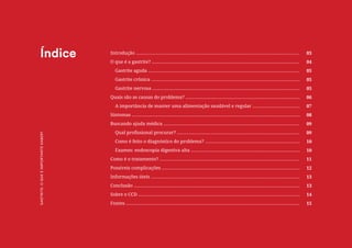 2
COMPARTILHE ESTE E-BOOK:
Introdução ............................................................................................................................
O que é a gastrite? ................................................................................................................
Gastrite aguda ...................................................................................................................
Gastrite crônica .................................................................................................................
Gastrite nervosa ................................................................................................................
Quais são as causas do problema? .......................................................................................
A importância de manter uma alimentação saudável e regular ....................................
Sintomas ................................................................................................................................
Buscando ajuda médica .......................................................................................................
Qual profissional procurar? .............................................................................................
Como é feito o diagnóstico do problema? ........................................................................
Exames: endoscopia digestiva alta ...................................................................................
Como é o tratamento? ..........................................................................................................
Possíveis complicações .........................................................................................................
Informações úteis .................................................................................................................
Conclusão ..............................................................................................................................
Sobre o CCD ...........................................................................................................................
Fontes ....................................................................................................................................
03
04
05
05
05
06
07
08
09
09
10
10
11
12
13
13
14
15
Índice
GASTRITE:
O
QUE
É
IMPORTANTE
SABER?
 