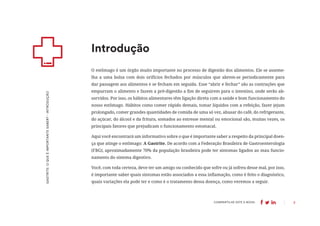 3
COMPARTILHE ESTE E-BOOK:
O estômago é um órgão muito importante no processo de digestão dos alimentos. Ele se asseme-
lha a uma bolsa com dois orifícios fechados por músculos que abrem-se periodicamente para
dar passagem aos alimentos e se fecham em seguida. Esse “abrir e fechar” são as contrações que
empurram o alimento e fazem a pré-digestão a fim de seguirem para o intestino, onde serão ab-
sorvidos. Por isso, os hábitos alimentares têm ligação direta com a saúde e bom funcionamento do
nosso estômago. Hábitos como comer rápido demais, tomar líquidos com a refeição, fazer jejum
prolongado, comer grandes quantidades de comida de uma só vez, abusar do café, do refrigerante,
do açúcar, do álcool e da fritura, somados ao estresse mental ou emocional são, muitas vezes, os
principais fatores que prejudicam o funcionamento estomacal.
Aqui você encontrará um informativo sobre o que é importante saber a respeito da principal doen-
ça que atinge o estômago: A Gastrite. De acordo com a Federação Brasileira de Gastroenterologia
(FBG), aproximadamente 70% da população brasileira pode ter sintomas ligados ao mau funcio-
namento do sistema digestivo.
Você, com toda certeza, deve ter um amigo ou conhecido que sofre ou já sofreu desse mal, por isso,
é importante saber quais sintomas estão associados a essa inflamação, como é feito o diagnóstico,
quais variações ela pode ter e como é o tratamento dessa doença, como veremos a seguir.
Introdução
GASTRITE:
O
QUE
É
IMPORTANTE
SABER?
-
INTRODUÇÃO
 