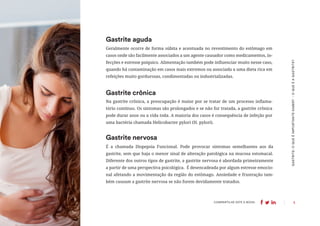 5
COMPARTILHE ESTE E-BOOK:
Geralmente ocorre de forma súbita e acentuada no revestimento do estômago em
casos onde são facilmente associados a um agente causador como medicamentos, in-
fecções e estresse psíquico. Alimentação também pode influenciar muito nesse caso,
quando há contaminação em casos mais extremos ou associada a uma dieta rica em
refeições muito gordurosas, condimentadas ou industrializadas.
Gastrite aguda
Na gastrite crônica, a preocupação é maior por se tratar de um processo inflama-
tório contínuo. Os sintomas são prolongados e se não for tratada, a gastrite crônica
pode durar anos ou a vida toda. A maioria dos casos é consequência de infeção por
uma bactéria chamada Helicobacter pylori (H. pylori).
Gastrite crônica
É a chamada Dispepsia Funcional. Pode provocar sintomas semelhantes aos da
gastrite, sem que haja o menor sinal de alteração patológica na mucosa estomacal.
Diferente dos outros tipos de gastrite, a gastrite nervosa é abordada primeiramente
a partir de uma perspectiva psicológica. É desencadeada por algum estresse emocio-
nal afetando a movimentação da região do estômago. Ansiedade e frustração tam-
bém causam a gastrite nervosa se não forem devidamente tratados.
Gastrite nervosa
GASTRITE:
O
QUE
É
IMPORTANTE
SABER?
-
O
QUE
É
A
GASTRITE?
 