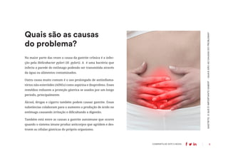 6
COMPARTILHE ESTE E-BOOK:
Quais são as causas
do problema?
GASTRITE:
O
QUE
É
IMPORTANTE
SABER?
-
QUAIS
SÃO
AS
CAUSAS
DO
PROBLEMA?
Na maior parte das vezes a causa da gastrite crônica é a infec-
ção pela Helicobacter pylori (H. pylori). A é uma bactéria que
infecta a parede do estômago podendo ser transmitida através
da água ou alimentos contaminados.
Outra causa muito comum é o uso prolongado de antiinflama-
tórios não-esteróides (AINEs) como aspirina e ibuprofeno. Esses
remédios reduzem a proteção gástrica se usados por um longo
período, principalmente.
Álcool, drogas e cigarro também podem causar gastrite. Essas
substâncias colaboram para o aumento a produção de ácido no
estômago causando irritação e dificultando a digestão.
Também está entre as causas a gastrite autoimune que ocorre
quando o sistema imune produz anticorpos que agridem e des-
troem as células gástricas do próprio organismo.
 