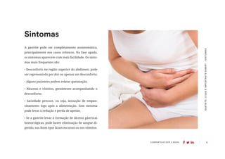8
COMPARTILHE ESTE E-BOOK:
Sintomas
GASTRITE:
O
QUE
É
IMPORTANTE
SABER?
-
SINTOMAS
A gastrite pode ser completamente assintomática,
principalmente nos casos crônicos. Na fase aguda,
os sintomas aparecem com mais facilidade. Os sinto-
mas mais frequentes são:
• Desconforto na região superior do abdômen: pode
ser representado por dor ou apenas um desconforto;
• Alguns pacientes podem relatar queimação;
• Náuseas e vômitos, geralmente acompanhando o
desconforto;
• Saciedade precoce, ou seja, sensação de empan-
zinamento logo após a alimentação. Esse sintoma
pode levar à redução e perda de apetite;
• Se a gastrite levar à formação de úlceras gástricas
hemorrágicas, pode haver eliminação de sangue di-
gerido, nas fezes (que ficam escuras) ou nos vômitos.
 
