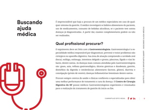 9
COMPARTILHE ESTE E-BOOK:
Buscando
ajuda
médica
GASTRITE:
O
QUE
É
IMPORTANTE
SABER?
-
BUSCANDO
AJUDA
MÉDICA
É imprescindível que haja a procura de um médico especialista em caso de qual-
quer sintoma da gastrite. O médico investigará os hábitos alimentares do paciente,
uso de medicamentos, consumo de bebidas alcoólicas, se o paciente tem outras
doenças já diagnosticadas. A partir daí, exames complementares podem ou não
ser realizados.
O seguimento deve ser feito com o Gastroenterologista. Gastroenterologia é a es-
pecialidade médica responsável por diagnosticar, prevenir e tratar problemas não
cirúrgicos no aparelho digestivo. Sua área de atuação compreende a cavidade oral
(boca), esôfago, estômago, intestinos delgado e grosso, pâncreas, fígado e vias bi-
liares, dentre outras. As doenças mais comuns atendidas pelo Gastroenterologista
são: gases, azia, refluxo gastroesofágico, úlceras gástricas e duodenais, gastrite,
distúrbios da digestão e intolerâncias alimentares (lactose, glúten), diarreia e
constipação (prisão de ventre), doenças Inflamatórias Intestinais dentre outras.
Procure sempre centros de saúde e clínicas confiáveis e especializadas para obter
uma melhor performance de tratamento e cura da doença. O Centro de Cirurgia
Digestiva do DF possui médicos Gastroenterologistas experientes e renomados
para a realização do tratamento de gastrite do início ao fim.
Qual profissional procurar?
 