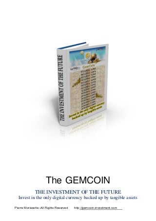 The GEMCOIN
THE INVESTMENT OF THE FUTURE
Invest in the only digital currency backed up by tangible assets
Pierre Morissette -All Rights Reserved http://gemcoin-investment.com
 
