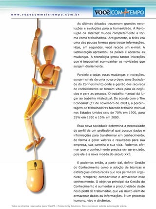 Todos os direitos reservados para TriadPS - Productivity Solutions. Para reproduzir solicite autorização prévia.
w w w . v o c e c o m m a i s t e m p o . c o m . b r
As últimas décadas trouxeram grandes revo-
luções e evoluções para a humanidade. A Revo-
lução da Internet mudou completamente a for-
ma como trabalhamos. Antigamente, o telex era
uma das poucas formas para trocar informações.
Hoje, em segundos, você recebe um e-mail. A
Globalização aproximou os países e acelerou as
mudanças. A tecnologia gerou tantas inovações
que é impossível acompanhar as novidades que
surgem diariamente.
Paralelo a todas essas mudanças e inovações,
surgem sinais de uma nova ordem: uma Socieda-
de do Conhecimento,onde a gestão dos recursos
de conhecimento se tornam vitais para os negó-
cios e para as pessoas. O trabalho manual dá lu-
gar ao trabalho intelectual. De acordo com o The
Economist (1º de novembro de 2001), a porcen-
tagem de trabalhadores fazendo trabalho manual
nos Estados Unidos caiu de 70% em 1900, para
35% em 1950 e 15% em 2000.
Essa nova sociedade determina a necessidade
do perfil de um profissional que busque dados e
informações para transformar em conhecimento,
de forma a gerar valores e resultados para sua
empresa, sua carreira e sua vida. Podemos afir-
mar que o conhecimento precisa ser gerenciado,
pois ele é a nova moeda do século XXI.
E podemos então, a partir daí, definir Gestão
do Conhecimento como a adoção de técnicas e
estratégias estruturadas que nos permitem orga-
nizar, recuperar, compartilhar e armazenar esse
conhecimento. O objetivo principal da Gestão do
Conhecimento é aumentar a produtividade deste
novo perfil de trabalhador, que vai muito além de
armazenar dados ou informações. É um processo
humano, vivo e dinâmico.
 