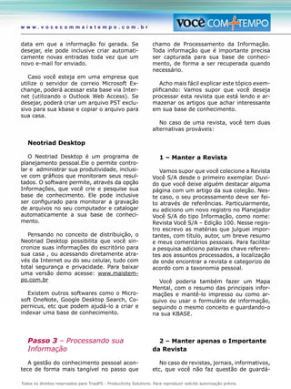 Todos os direitos reservados para TriadPS - Productivity Solutions. Para reproduzir solicite autorização prévia.
w w w . v o c e c o m m a i s t e m p o . c o m . b r
data em que a informação foi gerada. Se
desejar, ele pode inclusive criar automati-
camente novas entradas toda vez que um
novo e-mail for enviado.
Caso você esteja em uma empresa que
utilize o servidor de correio Microsoft Ex-
change, poderá acessar esta base via Inter-
net (utilizando o Outlook Web Access). Se
desejar, poderá criar um arquivo PST exclu-
sivo para sua kbase e copiar o arquivo para
sua casa.
Neotriad Desktop
O Neotriad Desktop é um programa de
planejamento pessoal.Ele o permite contro-
lar e administrar sua produtividade, inclusi-
ve com gráficos que monitoram seus resul-
tados. O software permite, através da opção
Informações, que você crie e pesquise sua
base de conhecimento. Ele pode inclusive
ser configurado para monitorar a gravação
de arquivos no seu computador e catalogar
automaticamente a sua base de conheci-
mento.
Pensando no conceito de distribuição, o
Neotriad Desktop possibilita que você sin-
cronize suas informações do escritório para
sua casa , ou acessando diretamente atra-
vés da Internet ou do seu celular, tudo com
total segurança e privacidade. Para baixar
uma versão demo acesse: www.maistem-
po.com.br
Existem outros softwares como o Micro-
soft OneNote, Google Desktop Search, Co-
pernicus, etc que podem ajudá-lo a criar e
indexar uma base de conhecimento.
Passo 3 – Processando sua
Informação
A gestão do conhecimento pessoal acon-
tece de forma mais tangível no passo que
chamo de Processamento da Informação.
Toda informação que é importante precisa
ser capturada para sua base de conheci-
mento, de forma a ser recuperada quando
necessário.
Acho mais fácil explicar este tópico exem-
plificando: Vamos supor que você deseja
processar esta revista que está lendo e ar-
mazenar os artigos que achar interessante
em sua base de conhecimento.
No caso de uma revista, você tem duas
alternativas prováveis:
1 – Manter a Revista
Vamos supor que você colecione a Revista
Você S/A desde o primeiro exemplar. Duvi-
do que você deixe alguém destacar alguma
página com um artigo da sua coleção. Nes-
te caso, o seu processamento deve ser fei-
to através de referências. Particularmente,
eu adiciono um novo registro no Planejador
Você S/A do tipo Informação, como nome:
Revista Você S/A – Edição 100. Nesse regis-
tro escrevo as matérias que julguei impor-
tantes, com título, autor, um breve resumo
e meus comentários pessoais. Para facilitar
a pesquisa adiciono palavras chave referen-
tes aos assuntos processados, a localização
de onde encontrar a revista e categorizo de
acordo com a taxonomia pessoal.
Você poderia também fazer um Mapa
Mental, com o resumo das principais infor-
mações e mantê-lo impresso ou como ar-
quivo ou usar o formulário de informação,
seguindo o mesmo conceito e guardando-o
na sua KBASE.
2 – Manter apenas o Importante
da Revista
No caso de revistas, jornais, informativos,
etc, que você não faz questão de guardá-
 