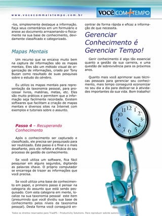 Todos os direitos reservados para TriadPS - Productivity Solutions. Para reproduzir solicite autorização prévia.
w w w . v o c e c o m m a i s t e m p o . c o m . b r
-los, simplesmente destaque a informação.
Faça seus comentários em um formulário e
anexe ao documento armazenando-o fisica-
mente na sua base de conhecimento, devi-
damente classificado e categorizado.
Mapas Mentais
Um recurso que se encaixa muito bem
na captura de informações são os mapas
mentais. Eles são um método visual de or-
ganização de informações, criado por Tony
Buzan como resultado de suas pesquisas
sobre o estudo do cérebro.
Eu utilizo os mapas mentais para repre-
sentação da taxonomia pessoal, para pro-
cessar livros, matérias, metas, etc. Eles
são muito práticos e permitem que a infor-
mação seja facilmente recordada. Existem
softwares que facilitam a criação de mapas
mentais e diversos sites na Internet com
exemplos e tutoriais sobre o assunto.
Passo 4 – Recuperando
Conhecimento
Após o conhecimento ser capturado e
classificado, ele precisa ser pesquisado para
ser reutilizado. Este passo é o final e o mais
desafiante, pois ele reflete a eficácia do seu
processo de gestão de conhecimento.
Se você utiliza um software, fica fácil
pesquisar em alguns segundos, digitando
as palavras chave. O próprio computador
se encarrega de trazer as informações que
você precisa.
Se você utiliza uma base de conhecimen-
to em papel, o primeiro passo é pensar na
categoria do assunto que está sendo pes-
quisado. Com esta categoria em mente, lo-
calize na sua taxonomia pessoal este item
(presumindo que você dividiu sua base de
conhecimento pelos níveis da taxonomia
pessoal). Desta forma você conseguirá en-
contrar de forma rápida e eficaz a informa-
ção de que necessita.
Gerenciar
Conhecimento é
Gerenciar Tempo!
Gerir conhecimento é algo tão essencial
quanto a gestão da sua carreira, e uma
questão de sobrevivência para os próximos
anos.
Quanto mais você aprimorar suas técni-
cas pessoais para gerenciar seu conheci-
mento, mais tempo conseguirá economizar
no seu dia a dia para dedicar-se à ativida-
des importantes da sua vida. Bom trabalho!
 