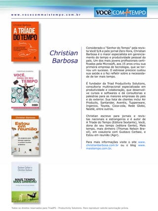 Todos os direitos reservados para TriadPS - Productivity Solutions. Para reproduzir solicite autorização prévia.
w w w . v o c e c o m m a i s t e m p o . c o m . b r
Christian
Barbosa
Considerado o “Senhor do Tempo” pela revis-
ta Você S/A e pelo jornal Zero Hora, Christian
Barbosa é o maior especialista em gerencia-
mento do tempo e produtividade pessoal do
país. Um dos mais jovens profissionais certi-
ficados pela Microsoft, aos 15 anos criou sua
primeira empresa de tecnologia, que se tor-
nou um sucesso. O estresse precoce custou
sua saúde e o fez refletir sobre a necessida-
de de ter mais tempo.
É fundador da Triad Productivity Solutions,
consultoria multinacional especializada em
produtividade e colaboração, que desenvol-
ve cursos e softwares e dá consultorias e
palestras para as maiores empresas do país
e do exterior. Sua lista de clientes inclui Air
Products, Santander, Aventis, Tupperware,
Ingenico, Toyota, Coca-cola, Rede Globo,
Nestlé, entre outros.
Christian escreve para jornais e revis-
tas nacionais e estrangeiros e é autor de
A Tríade do Tempo (Editora Sextante), Você,
dona do seu tempo (editora Gente), Mais
tempo, mais dinheiro (Thomas Nelson Bra-
sil), em coautoria com Gustavo Cerbasi, e
Estou em reunião (Agir).
Para mais informações visite o site www.
christianbarbosa.com.br ou o blog www.
maistempo.com.br.
 