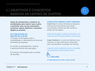 //GESTÃO DE CUSTOS EFICIENTE PARA EMPREENDEDORES
4
1 | Objetivos e conceitos
básicos de Gestão de Custos
Antes de começarmos a conhecer as
metodologias para reduzir seus custos
e aumentar seus lucros, precisamos
esclarecer alguns objetivos e conceitos
ligados ao assunto.
Os 3 objetivos da
Gestão de Custos
1. Fornecer informações sobre a
rentabilidade e o desempenho de diversas
atividades da empresa;
2. Auxiliar no planejamento, controle
e desenvolvimento das operações;
3. Fornecer informações para a tomada
de decisões.
Custo Fixo versus Custo Variável
Custo Fixo: é a soma de todas as despesas
mensais de uma empresa que esteja
funcionando, mesmo que não venda ou
preste serviço algum.
Despesas de aluguel, material de escritório, con-
tador, taxa de IPTU, água, telefone, entre outras.
Custo Variável: é o custo do material e dos
insumos, ou seja, tudo que é consumido
para você produzir ou prestar um serviço.
Impostos sobre produtos/serviços e comissões
de vendedores também podem variar.
A importância de cortar custos certos
Leia mais
 