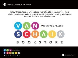 How to Access our e-Books
Follow these steps to unlock the power of digital technology for more
efficient study time and a shareable learning experience using Vitalsource
e-books from Van Schaik Bookstore
 