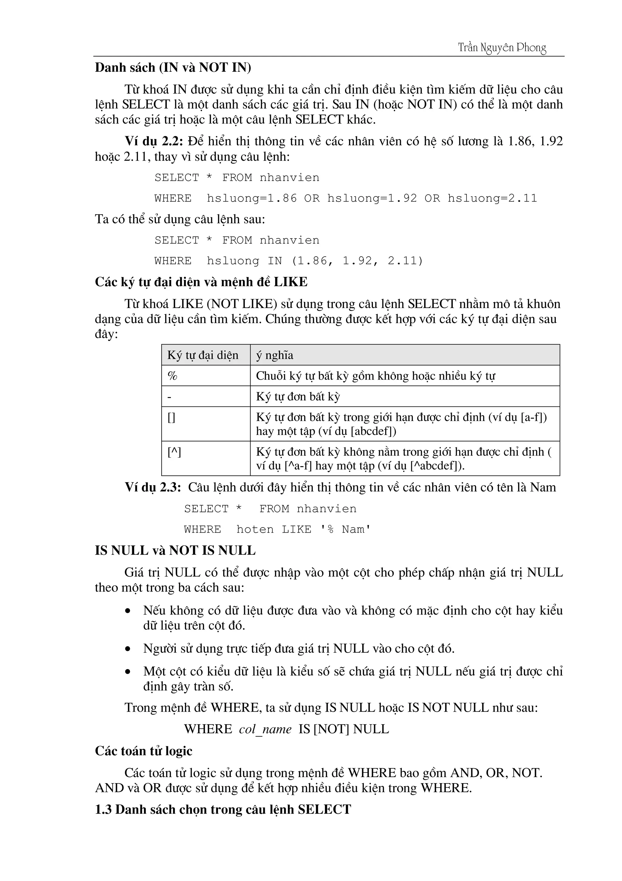 Tráön Nguyãn Phong
Danh s¸ch (IN vµ NOT IN)
Tõ kho¸ IN ®­îc sö dông khi ta cÇn chØ ®Þnh ®iÒu kiÖn t×m kiÕm d÷ liÖu cho c©u
lÖnh SELECT lµ mét danh s¸ch c¸c gi¸ trÞ. Sau IN (hoÆc NOT IN) cã thÓ lµ mét danh
s¸ch c¸c gi¸ trÞ hoÆc lµ mét c©u lÖnh SELECT kh¸c.
VÝ dô 2.2: §Ó hiÓn thÞ th«ng tin vÒ c¸c nh©n viªn cã hÖ sè l­¬ng lµ 1.86, 1.92
hoÆc 2.11, thay v× sö dông c©u lÖnh:
SELECT * FROM nhanvien
WHERE hsluong=1.86 OR hsluong=1.92 OR hsluong=2.11
Ta cã thÓ sö dông c©u lÖnh sau:
SELECT * FROM nhanvien
WHERE hsluong IN (1.86, 1.92, 2.11)
C¸c ký tù ®¹i diÖn vµ mÖnh ®Ò LIKE
Tõ kho¸ LIKE (NOT LIKE) sö dông trong c©u lÖnh SELECT nh»m m« t¶ khu«n
d¹ng cña d÷ liÖu cÇn t×m kiÕm. Chóng th­êng ®­îc kÕt hîp víi c¸c ký tù ®¹i diÖn sau
®©y:
Ký tù ®¹i diÖn ý nghÜa
% Chuçi ký tù bÊt kú gåm kh«ng hoÆc nhiÒu ký tù
- Ký tù ®¬n bÊt kú
[] Ký tù ®¬n bÊt kú trong giíi h¹n ®­îc chØ ®Þnh (vÝ dô [a-f])
hay mét tËp (vÝ dô [abcdef])
[^] Ký tù ®¬n bÊt kú kh«ng n»m trong giíi h¹n ®­îc chØ ®Þnh (
vÝ dô [^a-f] hay mét tËp (vÝ dô [^abcdef]).
VÝ dô 2.3: C©u lÖnh d­íi ®©y hiÓn thÞ th«ng tin vÒ c¸c nh©n viªn cã tªn lµ Nam
SELECT * FROM nhanvien
WHERE hoten LIKE '% Nam'
IS NULL vµ NOT IS NULL
Gi¸ trÞ NULL cã thÓ ®­îc nhËp vµo mét cét cho phÐp chÊp nhËn gi¸ trÞ NULL
theo mét trong ba c¸ch sau:
• NÕu kh«ng cã d÷ liÖu ®­îc ®­a vµo vµ kh«ng cã mÆc ®Þnh cho cét hay kiÓu
d÷ liÖu trªn cét ®ã.
• Ng­êi sö dông trùc tiÕp ®­a gi¸ trÞ NULL vµo cho cét ®ã.
• Mét cét cã kiÓu d÷ liÖu lµ kiÓu sè sÏ chøa gi¸ trÞ NULL nÕu gi¸ trÞ ®­îc chØ
®Þnh g©y trµn sè.
Trong mÖnh ®Ò WHERE, ta sö dông IS NULL hoÆc IS NOT NULL nh­ sau:
WHERE col_name IS [NOT] NULL
C¸c to¸n tö logic
C¸c to¸n tö logic sö dông trong mÖnh ®Ò WHERE bao gåm AND, OR, NOT.
AND vµ OR ®­îc sö dông ®Ó kÕt hîp nhiÒu ®iÒu kiÖn trong WHERE.
1.3 Danh s¸ch chän trong c©u lÖnh SELECT
 