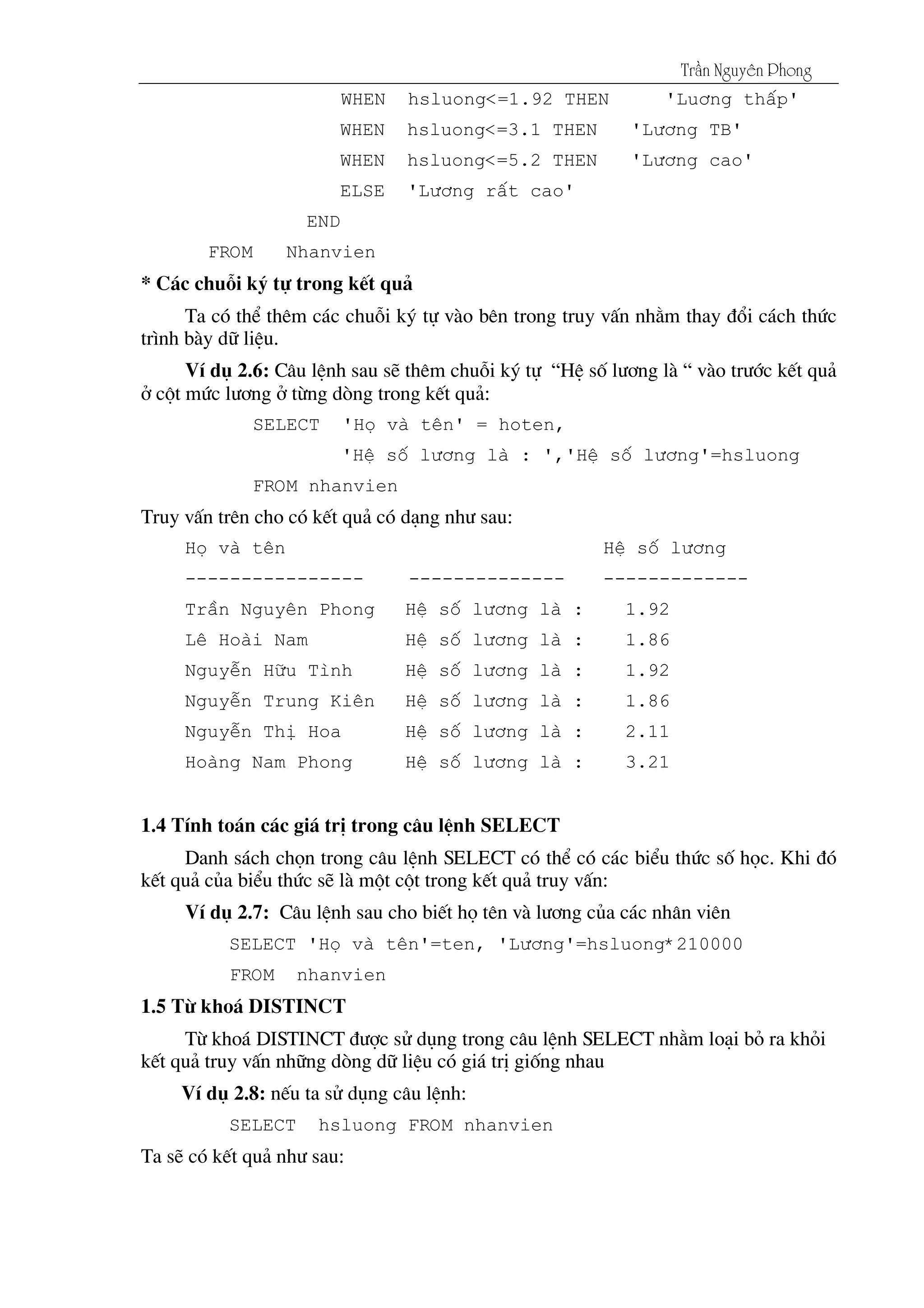 Tráön Nguyãn Phong
WHEN hsluong<=1.92 THEN 'Lu¬ng thÊp'
WHEN hsluong<=3.1 THEN 'L­¬ng TB'
WHEN hsluong<=5.2 THEN 'L­¬ng cao'
ELSE 'L­¬ng rÊt cao'
END
FROM Nhanvien
* C¸c chuçi ký tù trong kÕt qu¶
Ta cã thÓ thªm c¸c chuçi ký tù vµo bªn trong truy vÊn nh»m thay ®æi c¸ch thøc
tr×nh bµy d÷ liÖu.
VÝ dô 2.6: C©u lÖnh sau sÏ thªm chuçi ký tù “HÖ sè l­¬ng lµ “ vµo tr­íc kÕt qu¶
ë cét møc l­¬ng ë tõng dßng trong kÕt qu¶:
SELECT 'Hä vµ tªn' = hoten,
'HÖ sè l­¬ng lµ : ','HÖ sè l­¬ng'=hsluong
FROM nhanvien
Truy vÊn trªn cho cã kÕt qu¶ cã d¹ng nh­ sau:
Hä vµ tªn HÖ sè l­¬ng
---------------- -------------- -------------
TrÇn Nguyªn Phong HÖ sè l­¬ng lµ : 1.92
Lª Hoµi Nam HÖ sè l­¬ng lµ : 1.86
NguyÔn H÷u T×nh HÖ sè l­¬ng lµ : 1.92
NguyÔn Trung Kiªn HÖ sè l­¬ng lµ : 1.86
NguyÔn ThÞ Hoa HÖ sè l­¬ng lµ : 2.11
Hoµng Nam Phong HÖ sè l­¬ng lµ : 3.21
1.4 TÝnh to¸n c¸c gi¸ trÞ trong c©u lÖnh SELECT
Danh s¸ch chän trong c©u lÖnh SELECT cã thÓ cã c¸c biÓu thøc sè häc. Khi ®ã
kÕt qu¶ cña biÓu thøc sÏ lµ mét cét trong kÕt qu¶ truy vÊn:
VÝ dô 2.7: C©u lÖnh sau cho biÕt hä tªn vµ l­¬ng cña c¸c nh©n viªn
SELECT 'Hä vµ tªn'=ten, 'L­¬ng'=hsluong*210000
FROM nhanvien
1.5 Tõ kho¸ DISTINCT
Tõ kho¸ DISTINCT ®­îc sö dông trong c©u lÖnh SELECT nh»m lo¹i bá ra khái
kÕt qu¶ truy vÊn nh÷ng dßng d÷ liÖu cã gi¸ trÞ gièng nhau
VÝ dô 2.8: nÕu ta sö dông c©u lÖnh:
SELECT hsluong FROM nhanvien
Ta sÏ cã kÕt qu¶ nh­ sau:
 