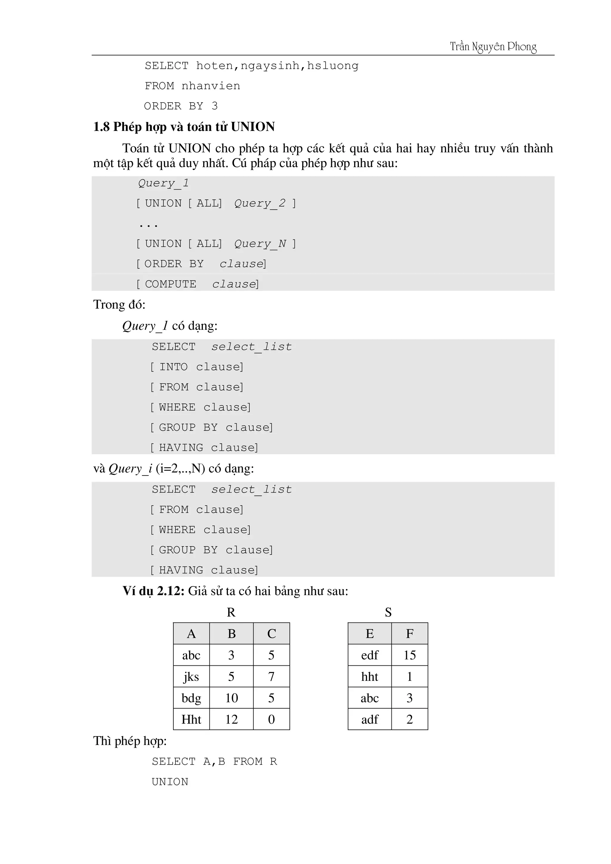 Tráön Nguyãn Phong
SELECT hoten,ngaysinh,hsluong
FROM nhanvien
ORDER BY 3
1.8 PhÐp hîp vµ to¸n tö UNION
To¸n tö UNION cho phÐp ta hîp c¸c kÕt qu¶ cña hai hay nhiÒu truy vÊn thµnh
mét tËp kÕt qu¶ duy nhÊt. Có ph¸p cña phÐp hîp nh­ sau:
Query_1
[UNION [ALL] Query_2 ]
...
[UNION [ALL] Query_N ]
[ORDER BY clause]
[COMPUTE clause]
Trong ®ã:
Query_1 cã d¹ng:
SELECT select_list
[INTO clause]
[FROM clause]
[WHERE clause]
[GROUP BY clause]
[HAVING clause]
vµ Query_i (i=2,..,N) cã d¹ng:
SELECT select_list
[FROM clause]
[WHERE clause]
[GROUP BY clause]
[HAVING clause]
VÝ dô 2.12: Gi¶ sö ta cã hai b¶ng nh­ sau:
R S
A B C E F
abc 3 5 edf 15
jks 5 7 hht 1
bdg 10 5 abc 3
Hht 12 0 adf 2
Th× phÐp hîp:
SELECT A,B FROM R
UNION
 