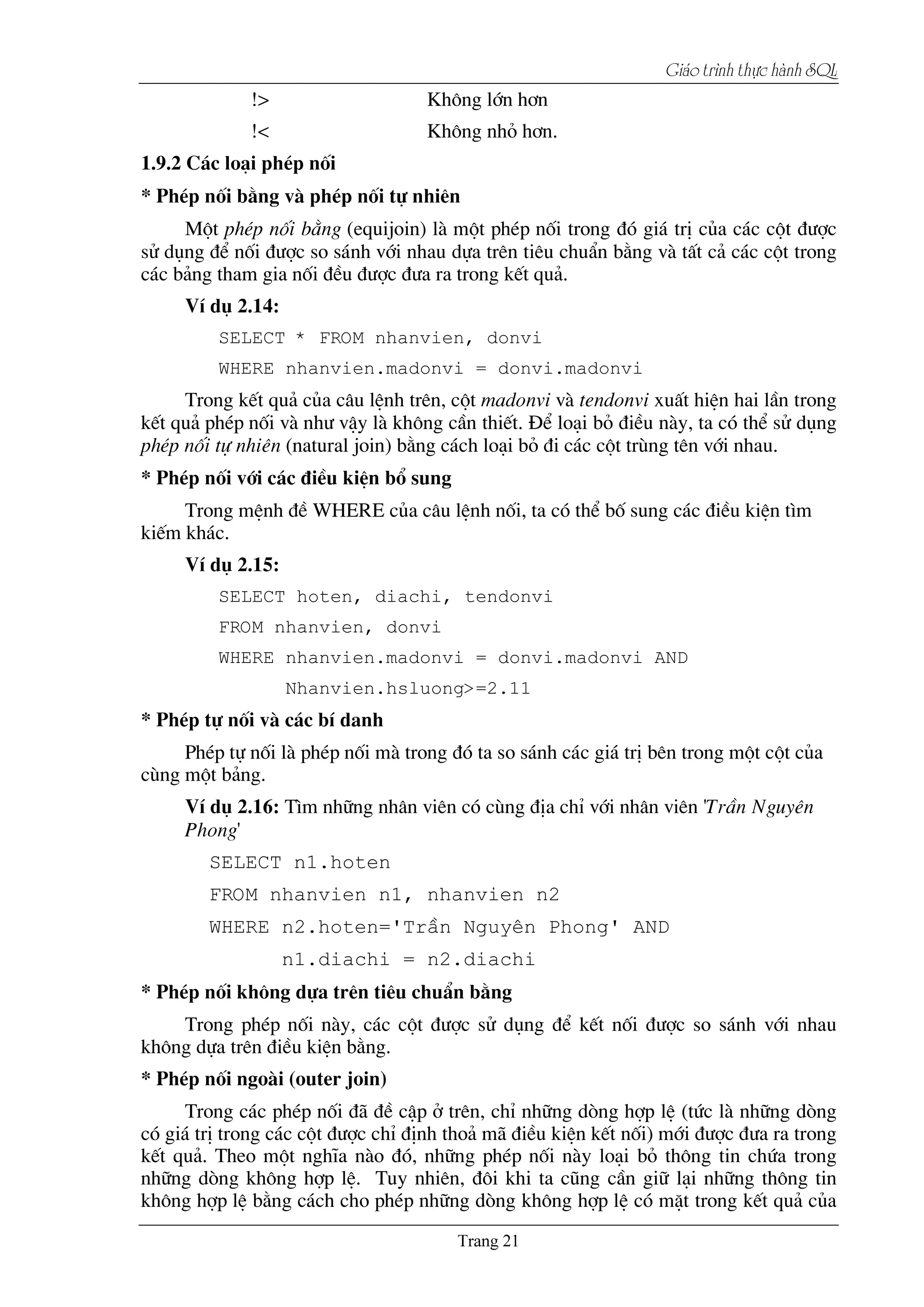Giaïo trçnh thæûc haình SQL
!> Kh«ng lín h¬n
!< Kh«ng nhá h¬n.
1.9.2 C¸c lo¹i phÐp nèi
* PhÐp nèi b»ng vµ phÐp nèi tù nhiªn
Mét phÐp nèi b»ng (equijoin) lµ mét phÐp nèi trong ®ã gi¸ trÞ cña c¸c cét ®­îc
sö dông ®Ó nèi ®­îc so s¸nh víi nhau dùa trªn tiªu chuÈn b»ng vµ tÊt c¶ c¸c cét trong
c¸c b¶ng tham gia nèi ®Òu ®­îc ®­a ra trong kÕt qu¶.
VÝ dô 2.14:
SELECT * FROM nhanvien, donvi
WHERE nhanvien.madonvi = donvi.madonvi
Trong kÕt qu¶ cña c©u lÖnh trªn, cét madonvi vµ tendonvi xuÊt hiÖn hai lÇn trong
kÕt qu¶ phÐp nèi vµ nh­ vËy lµ kh«ng cÇn thiÕt. §Ó lo¹i bá ®iÒu nµy, ta cã thÓ sö dông
phÐp nèi tù nhiªn (natural join) b»ng c¸ch lo¹i bá ®i c¸c cét trïng tªn víi nhau.
* PhÐp nèi víi c¸c ®iÒu kiÖn bæ sung
Trong mÖnh ®Ò WHERE cña c©u lÖnh nèi, ta cã thÓ bè sung c¸c ®iÒu kiÖn t×m
kiÕm kh¸c.
VÝ dô 2.15:
SELECT hoten, diachi, tendonvi
FROM nhanvien, donvi
WHERE nhanvien.madonvi = donvi.madonvi AND
Nhanvien.hsluong>=2.11
* PhÐp tù nèi vµ c¸c bÝ danh
PhÐp tù nèi lµ phÐp nèi mµ trong ®ã ta so s¸nh c¸c gi¸ trÞ bªn trong mét cét cña
cïng mét b¶ng.
VÝ dô 2.16: T×m nh÷ng nh©n viªn cã cïng ®Þa chØ víi nh©n viªn 'TrÇn Nguyªn
Phong'
SELECT n1.hoten
FROM nhanvien n1, nhanvien n2
WHERE n2.hoten='TrÇn Nguyªn Phong' AND
n1.diachi = n2.diachi
* PhÐp nèi kh«ng dùa trªn tiªu chuÈn b»ng
Trong phÐp nèi nµy, c¸c cét ®­îc sö dông ®Ó kÕt nèi ®­îc so s¸nh víi nhau
kh«ng dùa trªn ®iÒu kiÖn b»ng.
* PhÐp nèi ngoµi (outer join)
Trong c¸c phÐp nèi ®∙ ®Ò cËp ë trªn, chØ nh÷ng dßng hîp lÖ (tøc lµ nh÷ng dßng
cã gi¸ trÞ trong c¸c cét ®­îc chØ ®Þnh tho¶ m∙ ®iÒu kiÖn kÕt nèi) míi ®­îc ®­a ra trong
kÕt qu¶. Theo mét nghÜa nµo ®ã, nh÷ng phÐp nèi nµy lo¹i bá th«ng tin chøa trong
nh÷ng dßng kh«ng hîp lÖ. Tuy nhiªn, ®«i khi ta còng cÇn gi÷ l¹i nh÷ng th«ng tin
kh«ng hîp lÖ b»ng c¸ch cho phÐp nh÷ng dßng kh«ng hîp lÖ cã mÆt trong kÕt qu¶ cña
 