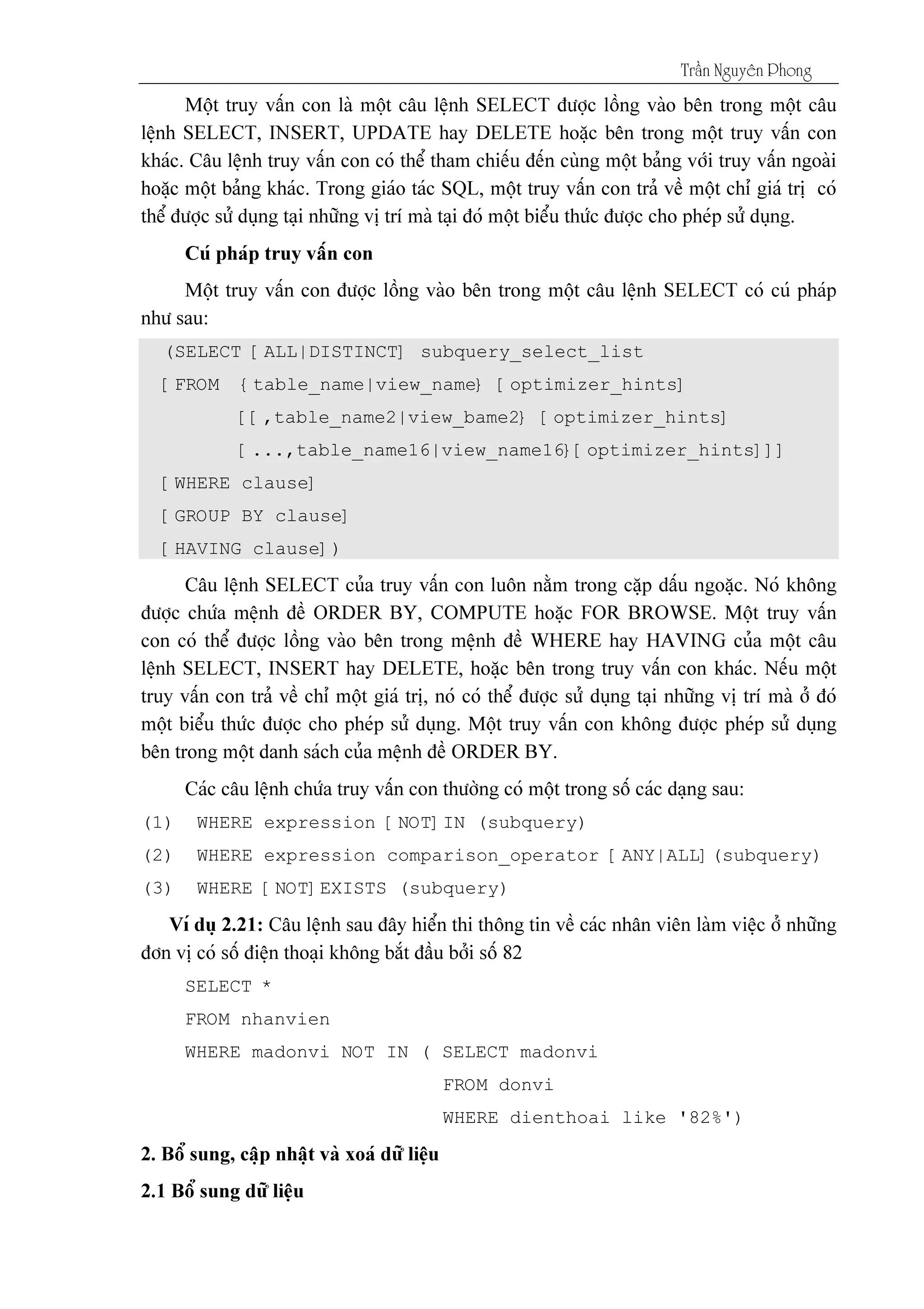 Tráön Nguyãn Phong
(SELECT [ALL|DISTINCT] subquery_select_list
[FROM {table_name|view_name} [optimizer_hints]
[[,table_name2|view_bame2} [optimizer_hints]
[...,table_name16|view_name16}[optimizer_hints]]]
[WHERE clause]
[GROUP BY clause]
[HAVING clause])
(1) WHERE expression [NOT]IN (subquery)
(2) WHERE expression comparison_operator [ANY|ALL](subquery)
(3) WHERE [NOT]EXISTS (subquery)
SELECT *
FROM nhanvien
WHERE madonvi NOT IN ( SELECT madonvi
FROM donvi
WHERE dienthoai like '82%')
 