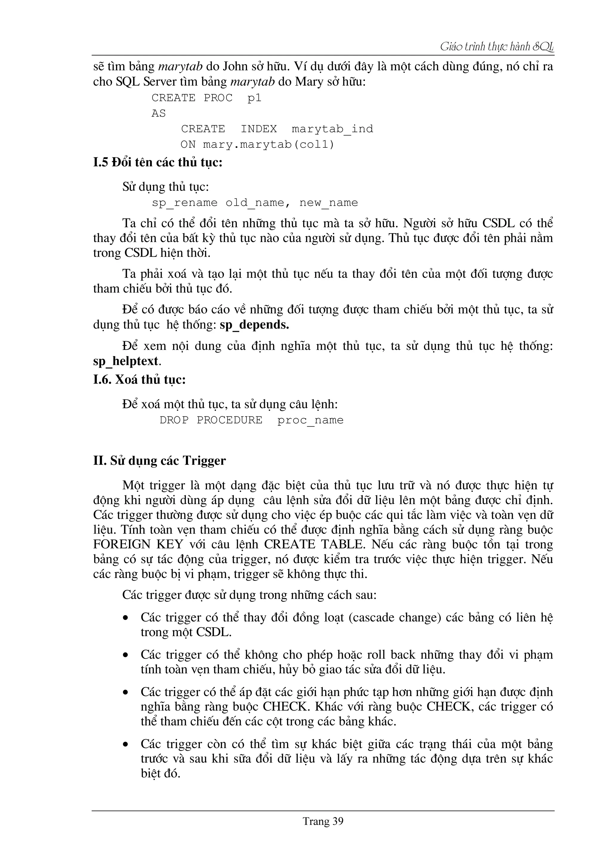 Giaïo trçnh thæûc haình SQL
sÏ t×m b¶ng marytab do John së h÷u. VÝ dô d­íi ®©y lµ mét c¸ch dïng ®óng, nã chØ ra
cho SQL Server t×m b¶ng marytab do Mary së h÷u:
CREATE PROC p1
AS
CREATE INDEX marytab_ind
ON mary.marytab(col1)
I.5 §æi tªn c¸c thñ tôc:
Sö dông thñ tôc:
sp_rename old_name, new_name
Ta chØ cã thÓ ®æi tªn nh÷ng thñ tôc mµ ta së h÷u. Ng­êi së h÷u CSDL cã thÓ
thay ®æi tªn cña bÊt kú thñ tôc nµo cña ng­êi sö dông. Thñ tôc ®­îc ®æi tªn ph¶i n»m
trong CSDL hiÖn thêi.
Ta ph¶i xo¸ vµ t¹o l¹i mét thñ tôc nÕu ta thay ®æi tªn cña mét ®èi t­îng ®­îc
tham chiÕu bëi thñ tôc ®ã.
§Ó cã ®­îc b¸o c¸o vÒ nh÷ng ®èi t­îng ®­îc tham chiÕu bëi mét thñ tôc, ta sö
dông thñ tôc hÖ thèng: sp_depends.
§Ó xem néi dung cña ®Þnh nghÜa mét thñ tôc, ta sö dông thñ tôc hÖ thèng:
sp_helptext.
I.6. Xo¸ thñ tôc:
§Ó xo¸ mét thñ tôc, ta sö dông c©u lÖnh:
DROP PROCEDURE proc_name
II. Sö dông c¸c Trigger
Mét trigger lµ mét d¹ng ®Æc biÖt cña thñ tôc l­u tr÷ vµ nã ®­îc thùc hiÖn tù
®éng khi ng­êi dïng ¸p dông c©u lÖnh söa ®æi d÷ liÖu lªn mét b¶ng ®­îc chØ ®Þnh.
C¸c trigger th­êng ®­îc sö dông cho viÖc Ðp buéc c¸c qui t¾c lµm viÖc vµ toµn vÑn d÷
liÖu. TÝnh toµn vÑn tham chiÕu cã thÓ ®­îc ®Þnh nghÜa b»ng c¸ch sö dông rµng buéc
FOREIGN KEY víi c©u lÖnh CREATE TABLE. NÕu c¸c rµng buéc tån t¹i trong
b¶ng cã sù t¸c ®éng cña trigger, nã ®­îc kiÓm tra tr­íc viÖc thùc hiÖn trigger. NÕu
c¸c rµng buéc bÞ vi ph¹m, trigger sÏ kh«ng thùc thi.
C¸c trigger ®­îc sö dông trong nh÷ng c¸ch sau:
• C¸c trigger cã thÓ thay ®æi ®ång lo¹t (cascade change) c¸c b¶ng cã liªn hÖ
trong mét CSDL.
• C¸c trigger cã thÓ kh«ng cho phÐp hoÆc roll back nh÷ng thay ®æi vi ph¹m
tÝnh toµn vÑn tham chiÕu, hñy bá giao t¸c söa ®æi d÷ liÖu.
• C¸c trigger cã thÓ ¸p ®Æt c¸c giíi h¹n phøc t¹p h¬n nh÷ng giíi h¹n ®­îc ®Þnh
nghÜa b»ng rµng buéc CHECK. Kh¸c víi rµng buéc CHECK, c¸c trigger cã
thÓ tham chiÕu ®Õn c¸c cét trong c¸c b¶ng kh¸c.
• C¸c trigger cßn cã thÓ t×m sù kh¸c biÖt gi÷a c¸c tr¹ng th¸i cña mét b¶ng
tr­íc vµ sau khi s÷a ®æi d÷ liÖu vµ lÊy ra nh÷ng t¸c ®éng dùa trªn sù kh¸c
biÖt ®ã.
 
