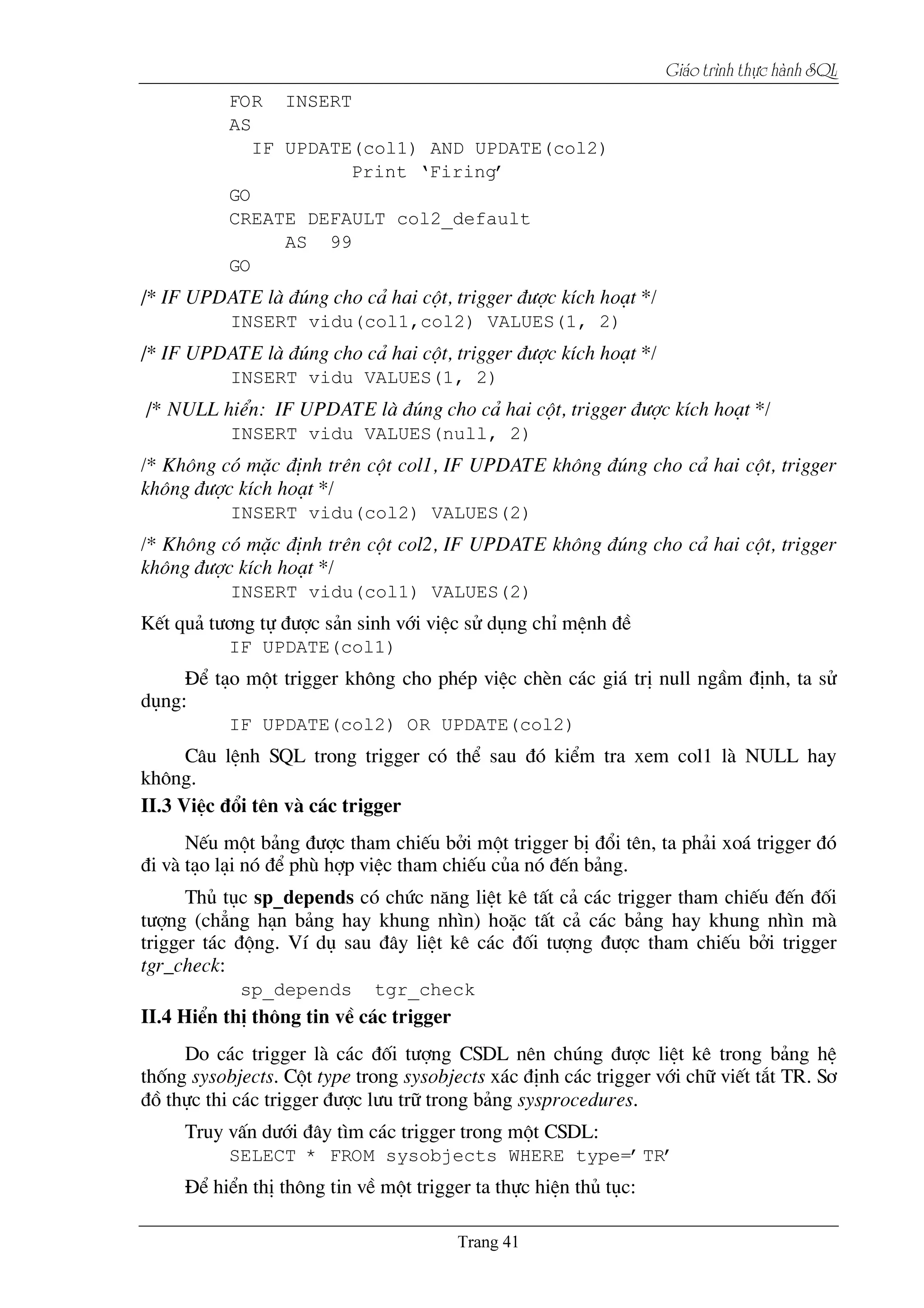 Giaïo trçnh thæûc haình SQL
FOR INSERT
AS
IF UPDATE(col1) AND UPDATE(col2)
Print ‘Firing’
GO
CREATE DEFAULT col2_default
AS 99
GO
/* IF UPDATE lµ ®óng cho c¶ hai cét, trigger ®­îc kÝch ho¹t */
INSERT vidu(col1,col2) VALUES(1, 2)
/* IF UPDATE lµ ®óng cho c¶ hai cét, trigger ®­îc kÝch ho¹t */
INSERT vidu VALUES(1, 2)
/* NULL hiÓn: IF UPDATE lµ ®óng cho c¶ hai cét, trigger ®­îc kÝch ho¹t */
INSERT vidu VALUES(null, 2)
/* Kh«ng cã mÆc ®Þnh trªn cét col1, IF UPDATE kh«ng ®óng cho c¶ hai cét, trigger
kh«ng ®­îc kÝch ho¹t */
INSERT vidu(col2) VALUES(2)
/* Kh«ng cã mÆc ®Þnh trªn cét col2, IF UPDATE kh«ng ®óng cho c¶ hai cét, trigger
kh«ng ®­îc kÝch ho¹t */
INSERT vidu(col1) VALUES(2)
KÕt qu¶ t­¬ng tù ®­îc s¶n sinh víi viÖc sö dông chØ mÖnh ®Ò
IF UPDATE(col1)
§Ó t¹o mét trigger kh«ng cho phÐp viÖc chÌn c¸c gi¸ trÞ null ngÇm ®Þnh, ta sö
dông:
IF UPDATE(col2) OR UPDATE(col2)
C©u lÖnh SQL trong trigger cã thÓ sau ®ã kiÓm tra xem col1 lµ NULL hay
kh«ng.
II.3 ViÖc ®æi tªn vµ c¸c trigger
NÕu mét b¶ng ®­îc tham chiÕu bëi mét trigger bÞ ®æi tªn, ta ph¶i xo¸ trigger ®ã
®i vµ t¹o l¹i nã ®Ó phï hîp viÖc tham chiÕu cña nã ®Õn b¶ng.
Thñ tôc sp_depends cã chøc n¨ng liÖt kª tÊt c¶ c¸c trigger tham chiÕu ®Õn ®èi
t­îng (ch¼ng h¹n b¶ng hay khung nh×n) hoÆc tÊt c¶ c¸c b¶ng hay khung nh×n mµ
trigger t¸c ®éng. VÝ dô sau ®©y liÖt kª c¸c ®èi t­îng ®­îc tham chiÕu bëi trigger
tgr_check:
sp_depends tgr_check
II.4 HiÓn thÞ th«ng tin vÒ c¸c trigger
Do c¸c trigger lµ c¸c ®èi t­îng CSDL nªn chóng ®­îc liÖt kª trong b¶ng hÖ
thèng sysobjects. Cét type trong sysobjects x¸c ®Þnh c¸c trigger víi ch÷ viÕt t¾t TR. S¬
®å thùc thi c¸c trigger ®­îc l­u tr÷ trong b¶ng sysprocedures.
Truy vÊn d­íi ®©y t×m c¸c trigger trong mét CSDL:
SELECT * FROM sysobjects WHERE type=’TR’
§Ó hiÓn thÞ th«ng tin vÒ mét trigger ta thùc hiÖn thñ tôc:
 
