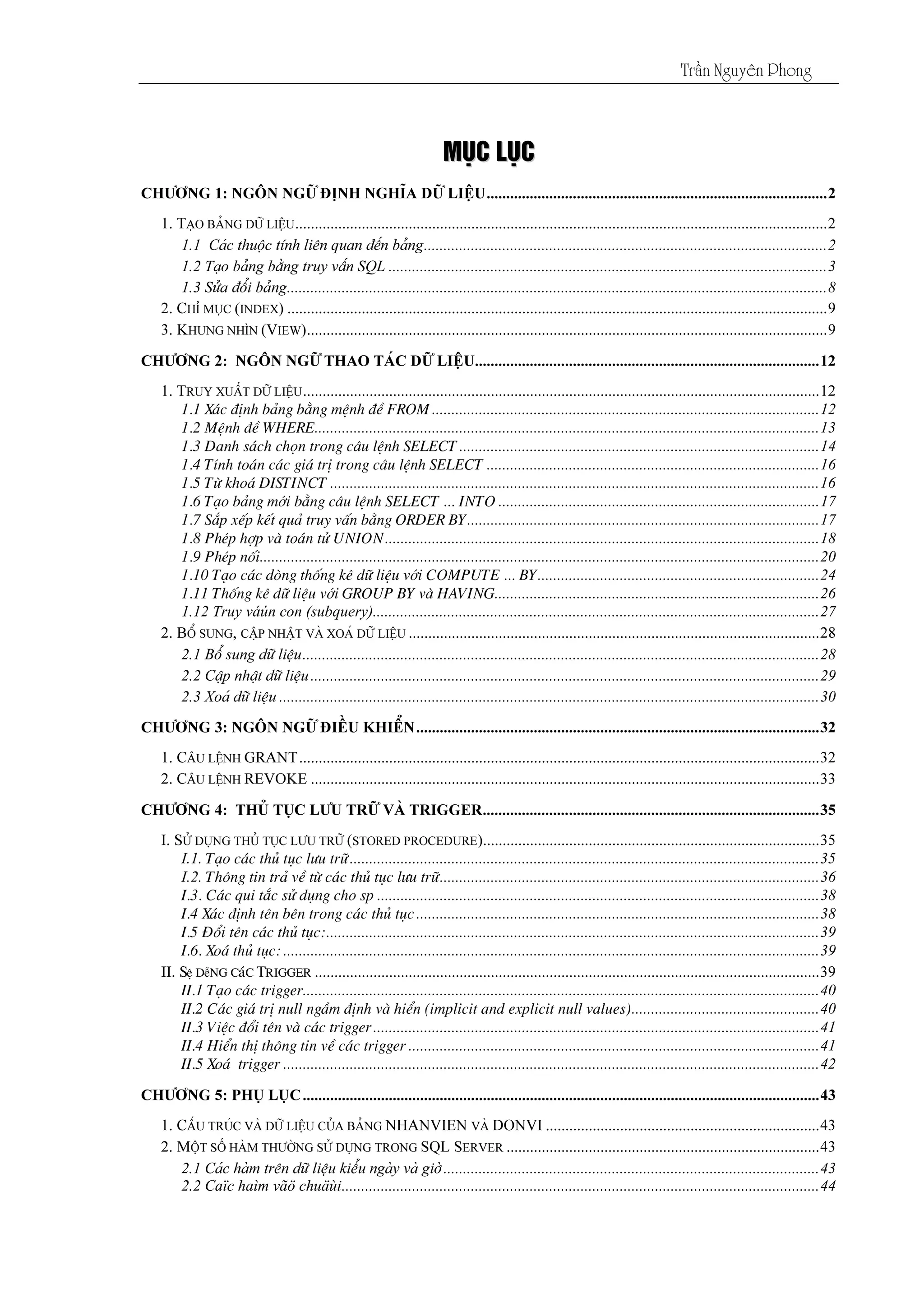 Tráön Nguyãn Phong
MMUUÛÛCC LLUUÛÛCC
1.1 X¸c ®Þnh b¶ng b»ng mÖnh ®Ò FROM ...................................................................................................12
1.2 MÖnh ®Ò WHERE.................................................................................................................................13
1.3 Danh s¸ch chän trong c©u lÖnh SELECT............................................................................................14
1.4 TÝnh to¸n c¸c gi¸ trÞ trong c©u lÖnh SELECT .....................................................................................16
1.5 Tõ kho¸ DISTINCT .............................................................................................................................16
1.6 T¹o b¶ng míi b»ng c©u lÖnh SELECT ... INTO ..................................................................................17
1.7 S¾p xÕp kÕt qu¶ truy vÊn b»ng ORDER BY..........................................................................................17
1.8 PhÐp hîp vµ to¸n tö UNION...............................................................................................................18
1.9 PhÐp nèi...............................................................................................................................................20
1.10 T¹o c¸c dßng thèng kª d÷ liÖu víi COMPUTE ... BY........................................................................24
1.11 Thèng kª d÷ liÖu víi GROUP BY vµ HAVING...................................................................................26
1.12 Truy váún con (subquery)..................................................................................................................27
I.1. T¹o c¸c thñ tôc l­u tr÷........................................................................................................................35
I.2. Th«ng tin tr¶ vÒ tõ c¸c thñ tôc l­u tr÷.................................................................................................36
I.3. C¸c qui t¾c sö dông cho sp .................................................................................................................38
I.4 X¸c ®Þnh tªn bªn trong c¸c thñ tôc.......................................................................................................38
I.5 §æi tªn c¸c thñ tôc:..............................................................................................................................39
I.6. Xo¸ thñ tôc: .........................................................................................................................................39
II. SÖ DÔNG C¸C TRIGGER
II.1 T¹o c¸c trigger....................................................................................................................................40
II.2 C¸c gi¸ trÞ null ngÇm ®Þnh vµ hiÓn (implicit and explicit null values)................................................40
II.3 ViÖc ®æi tªn vµ c¸c trigger..................................................................................................................41
II.4 HiÓn thÞ th«ng tin vÒ c¸c trigger .........................................................................................................41
II.5 Xo¸ trigger .........................................................................................................................................42
2.2 Caïc haìm vãö chuäùi..........................................................................................................................44
 