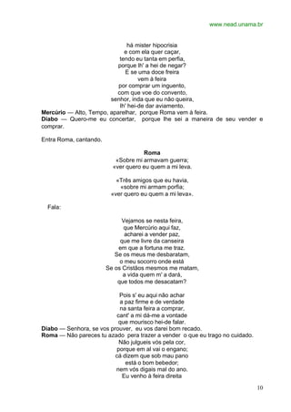 www.nead.unama.br
10
há mister hipocrisia
e com ela quer caçar,
tendo eu tanta em perfia,
porque lh' a hei de negar?
E se uma doce freira
vem à feira
por comprar um inguento,
com que voe do convento,
senhor, inda que eu não queira,
lh' hei-de dar aviamento.
Mercúrio — Alto, Tempo, aparelhar, porque Roma vem à feira.
Diabo — Quero-me eu concertar, porque lhe sei a maneira de seu vender e
comprar.
Entra Roma, cantando.
Roma
«Sobre mi armavam guerra;
«ver quero eu quem a mi leva.
«Três amigos que eu havia,
«sobre mi armam porfia;
«ver quero eu quem a mi leva».
Fala:
Vejamos se nesta feira,
que Mercúrio aqui faz,
acharei a vender paz,
que me livre da canseira
em que a fortuna me traz.
Se os meus me desbaratam,
o meu socorro onde está
Se os Cristãos mesmos me matam,
a vida quem m' a dará,
que todos me desacatam?
Pois s' eu aqui não achar
a paz firme e de verdade
na santa feira a comprar,
cant' a mi dá-me a vontade
que mourisco hei-de falar.
Diabo — Senhora, se vos prouver, eu vos darei bom recado.
Roma — Não pareces tu azado pera trazer a vender o que eu trago no cuidado.
Não julgueis vós pela cor,
porque em al vai o engano;
cá dizem que sob mau pano
está o bom bebedor;
nem vós digais mal do ano.
Eu venho à feira direita
 
