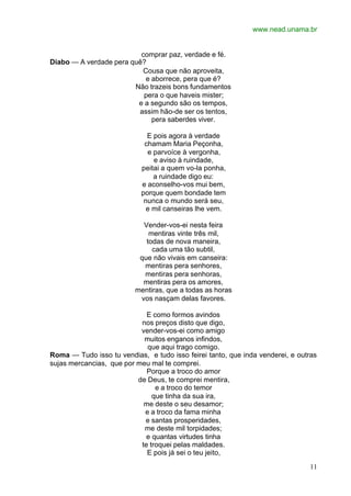 www.nead.unama.br
11
comprar paz, verdade e fé.
Diabo — A verdade pera quê?
Cousa que não aproveita,
e aborrece, pera que é?
Não trazeis bons fundamentos
pera o que haveis mister;
e a segundo são os tempos,
assim hão-de ser os tentos,
pera saberdes viver.
E pois agora à verdade
chamam Maria Peçonha,
e parvoíce à vergonha,
e aviso à ruindade,
peitai a quem vo-la ponha,
a ruindade digo eu:
e aconselho-vos mui bem,
porque quem bondade tem
nunca o mundo será seu,
e mil canseiras lhe vem.
Vender-vos-ei nesta feira
mentiras vinte três mil,
todas de nova maneira,
cada uma tão subtil,
que não vivais em canseira:
mentiras pera senhores,
mentiras pera senhoras,
mentiras pera os amores,
mentiras, que a todas as horas
vos nasçam delas favores.
E como formos avindos
nos preços disto que digo,
vender-vos-ei como amigo
muitos enganos infindos,
que aqui trago comigo.
Roma — Tudo isso tu vendias, e tudo isso feirei tanto, que inda venderei, e outras
sujas mercancias, que por meu mal te comprei.
Porque a troco do amor
de Deus, te comprei mentira,
e a troco do temor
que tinha da sua ira,
me deste o seu desamor;
e a troco da fama minha
e santas prosperidades,
me deste mil torpidades;
e quantas virtudes tinha
te troquei pelas maldades.
E pois já sei o teu jeito,
 