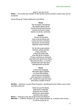 www.nead.unama.br
12
quero ir ver que vai cá.
Diabo — As cousas que vendem lá são de bem pouco proveito a quem quer que as
comprará.
Vai-se Roma ao Tempo e Mercúrio e diz Roma:
Roma
Tão honrados mercadores
não podem deixar de ter
cousas de grandes primores;
e quant' eu houver mister
deveis vós de ter, senhores.
Serafim
Sinal é de boa feira
virem a ela as donas tais,
e pois vós sois a primeira,
queremos ver que feirais
segundo vossa maneira.
Cá, se vós a paz quereis
senhora, sereis servida,
e logo a levareis
a troco de santa vida;
mas não sei se a trazeis.
Porque, senhora eu me fundo
que quem tem guerra com Deus,
não pode ter paz c ' o mundo ;
porque tudo vem dos céus,
daquele poder profundo.
Roma
A troco das estações
não fareis algum partido,
e a troco dos perdões,
que é tesouro concedido
pera quaisquer remissões?
Oh, vendei-me a paz dos céus,
pois tenho o poder na terra.
Serafim — Senhora, a quem Deus dá guerra, grande guerra faz a Deus, que é certo
que Deus não erra.
Vede vós que lhe fazeis,
vede como o estimais,
vede bem se o temeis ;
atentai com quem lidais,
que temo que caireis.
Roma — Assi que a paz não se dá a troco de jubileus?
Mercúrio — Ó Roma, sempre vi lá que matas pecados cá, e deixas viver os teus.
Tu não te corras de mi;
 