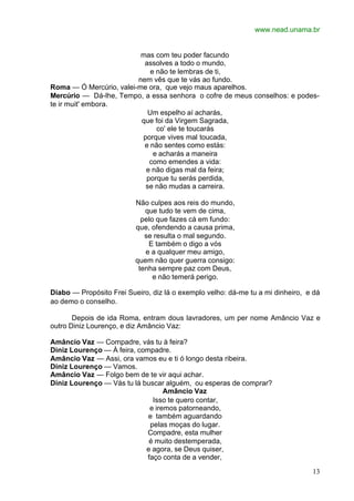 www.nead.unama.br
13
mas com teu poder facundo
assolves a todo o mundo,
e não te lembras de ti,
nem vês que te vás ao fundo.
Roma — Ó Mercúrio, valei-me ora, que vejo maus aparelhos.
Mercúrio — Dá-lhe, Tempo, a essa senhora o cofre de meus conselhos: e podes-
te ir muit' embora.
Um espelho aí acharás,
que foi da Virgem Sagrada,
co' ele te toucarás
porque vives mal toucada,
e não sentes como estás:
e acharás a maneira
como emendes a vida:
e não digas mal da feira;
porque tu serás perdida,
se não mudas a carreira.
Não culpes aos reis do mundo,
que tudo te vem de cima,
pelo que fazes cá em fundo:
que, ofendendo a causa prima,
se resulta o mal segundo.
E também o digo a vós
e a qualquer meu amigo,
quem não quer guerra consigo:
tenha sempre paz com Deus,
e não temerá perigo.
Diabo — Propósito Frei Sueiro, diz lá o exemplo velho: dá-me tu a mi dinheiro, e dá
ao demo o conselho.
Depois de ida Roma, entram dous lavradores, um per nome Amâncio Vaz e
outro Diniz Lourenço, e diz Amâncio Vaz:
Amâncio Vaz — Compadre, vás tu à feira?
Diniz Lourenço — À feira, compadre.
Amâncio Vaz — Assi, ora vamos eu e ti ó longo desta ribeira.
Diniz Lourenço — Vamos.
Amâncio Vaz — Folgo bem de te vir aqui achar.
Diniz Lourenço — Vás tu lá buscar alguém, ou esperas de comprar?
Amâncio Vaz
Isso te quero contar,
e iremos patorneando,
e também aguardando
pelas moças do lugar.
Compadre, esta mulher
é muito destemperada,
e agora, se Deus quiser,
faço conta de a vender,
 