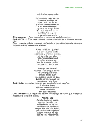 www.nead.unama.br
14
e dá-la-ei por quase nada.
Qu'eu quando casei com ela
diziam-me, «Hétega é».
E eu cuidei pela abofé
que mais cedo morresse ela,
e ela anda inda em pé.
E porque era hétega assim
foi o que m' a mim danou:
avonda qu'ela engordou
e fez-me hétego a mim.
Diniz Lourenço — Tens boa mulher de teu: não sei que tu hás, amigo.
Amâncio Vaz — S'ela casara contigo renegaras tu com' eu e disseras o que eu
digo.
Diniz Lourenço — Pois, compadre, cant'à minha, é tão mole e desatada, que nunca
dá peneirada que não derrame a farinha.
E não põe cousa a guardar,
que a tope quando a cata;
e por mais que homem se mata,
de birra não quer falar.
Trás d' uma pulga andará
três dias, e oito, e dez,
sem lhe lembrar o que fez,
nem tão pouco o que fará.
Pera que t'hei-de falar?
Quando ontem cheguei do mato
pôs uma enguia a assar,
e crua a deixou levar,
por não dizer sape a um gato.
Quant'a mansa, mansa é ela;
dei-m'ê logo conta disso.
Amâncio Vaz — Juro-t'eu que mais vale isso cinqüenta vezes qu'ela.
A minha te digo eu
que se a visses assanhada,
parece demoniada,
ante São Bartolameu.
Diniz Lourenço —Já sequer terá esp'rito: mas renega da mulher que ó tempo do
mister não é cabra nem cabrito.
Amâncio Vaz
A minha tinh'eu em guarda
pera bem da minha prol,
cuidando que era ourinol,
e tornou-se-me bombarda.
Folga tu que ess'outra tenhas,
porque a minha é tal perigo,
que por nada que lhe digo
logo me salta nas grenhas.
 