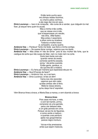 www.nead.unama.br
15
Então tanto punho seco
me chimpa nestes focinhos;
eu chamo pelos vizinhos,
e ela nego dar-me em seco.
Diniz Lourenço — Isso é de coraçuda; não cures de a vender, que s'alguém te mal
fizer, já sequer tens quem te acuda.
Mas a minha é tão cortês,
que se viesse ora à mão
que m'espancasse um rascão,
não diria, «Mal fazês».
Mas antes s' assentaria
a olhar como eu bradava.
Todavia a mulher brava
é, compadre, a qu'eu queria.
Amâncio Vaz — Pardeus! Tanto me farás que feire a minha contigo.
Diniz Lourenço — Se queres feirar comigo, vejamos que me darás.
Amâncio Vaz — Mas antes m' hás de tornar pois te dou mulher tão forte, que te
castigue de sorte que não ouses de falar, nem no mato nem na corte.
Outro bem terás com ela:
quando vieres da arada,
comerás sardinha assada,
porqu ' ela janta a panela.
Então geme, pardeus, si,
diz que lhe dói a moleira.
Diniz Lourenço — Eu faria per maneira que esperasse ela por mi.
Amâncio Vaz — Que lh'havias de fazer?
Diniz Lourenço — Amâncio Vaz, eu o sei bem.
Amâncio Vaz — Diniz Lourenço, ei-las cá vêm!
Vamo-nos nós esconder,
vejamos que vêm catar,
qu'elas ambas vêm à feira.
Mete-te nessa silveira,
qu'eu daqui hei-d' espreitar.
Vêm Branca Anes a brava, e Marta Dias a mansa, e vem dizendo a brava:
Branca Anes
Pois casei má hora, e nela,
e com tal marido, prima,
comprarei cá uma gamela,
para o ter debaixo dela,
e um grão penedo em cima.
Porque vai-se-me às figueiras,
e come verde e maduro ;
e quantas uvas penduro
ajeita nas gorgomileiras:
parece negro monturo.
Vai-se-m'às ameixieiras
antes que sejam maduras,
 
